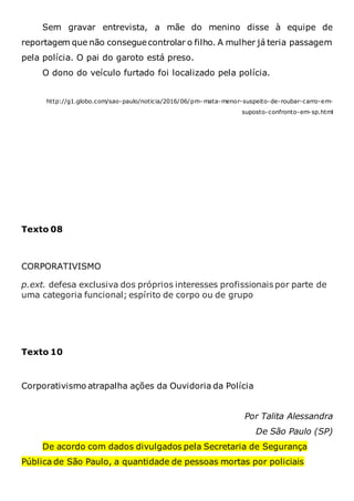 Sem gravar entrevista, a mãe do menino disse à equipe de
reportagem que não conseguecontrolar o filho. A mulher já teria passagem
pela polícia. O pai do garoto está preso.
O dono do veículo furtado foi localizado pela polícia.
http://g1.globo.com/sao-paulo/noticia/2016/06/pm- mata-menor-suspeito-de-roubar-carro-em-
suposto-confronto-em-sp.html
Texto 08
CORPORATIVISMO
p.ext. defesa exclusiva dos próprios interesses profissionais por parte de
uma categoria funcional; espírito de corpo ou de grupo
Texto 10
Corporativismo atrapalha ações da Ouvidoria da Polícia
Por Talita Alessandra
De São Paulo (SP)
De acordo com dados divulgados pela Secretaria de Segurança
Pública de São Paulo, a quantidade de pessoas mortas por policiais
 