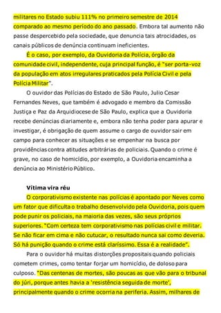militares no Estado subiu 111% no primeiro semestre de 2014
comparado ao mesmo período do ano passado. Embora tal aumento não
passe despercebido pela sociedade, que denuncia tais atrocidades, os
canais públicos de denúncia continuam ineficientes.
É o caso, por exemplo, da Ouvidoria da Polícia, órgão da
comunidade civil, independente, cuja principal função, é “ser porta-voz
da população em atos irregulares praticados pela Polícia Civil e pela
Polícia Militar”.
O ouvidor das Polícias do Estado de São Paulo, Julio Cesar
Fernandes Neves, que também é advogado e membro da Comissão
Justiça e Paz da Arquidiocese de São Paulo, explica que a Ouvidoria
recebe denúncias diariamente e, embora não tenha poder para apurar e
investigar, é obrigação de quem assume o cargo de ouvidor sair em
campo para conhecer as situações e se empenhar na busca por
providências contra atitudes arbitrárias de policiais. Quando o crime é
grave, no caso de homicídio, por exemplo, a Ouvidoria encaminha a
denúncia ao Ministério Público.
Vítima vira réu
O corporativismo existente nas polícias é apontado por Neves como
um fator que dificulta o trabalho desenvolvido pela Ouvidoria, pois quem
pode punir os policiais, na maioria das vezes, são seus próprios
superiores. “Com certeza tem corporativismo nas polícias civil e militar.
Se não ficar em cima e não cutucar, o resultado nunca sai como deveria.
Só há punição quando o crime está claríssimo. Essa é a realidade”.
Para o ouvidor há muitas distorções propositais quando policiais
cometem crimes, como tentar forjar um homicídio, de doloso para
culposo. “Das centenas de mortes, são poucas as que vão para o tribunal
do júri, porque antes havia a ‘resistência seguida de morte’,
principalmente quando o crime ocorria na periferia. Assim, milhares de
 