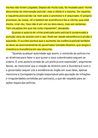 mortes não foram julgadas. Depois de muita luta, foi mudado para ‘morte
decorrente de intervenção policial’, mas o efeito é o mesmo. De repente,
o inquérito policial não vai nem para o promotor e é arquivado. O próprio
promotor, às vezes, vê o boletim de ocorrência e faz a vítima, que está
morta, virar réu. Isso não é em um ou dois casos, mas em centenas.
Tem situações em que me sinto impotente”, desabafa.
Quando a autoria do crime praticado pelo policial é comprovada a
punição varia de acordo com o ato. Pode ser desde advertência à prisão e
expulsão. O ouvidor pontua que o aumento da violência policial também
se deve ao posicionamento do governador Geraldo Alckmin, que elogia e
incentiva a truculência em seu discurso.
“Quando qualquer autoridade age assim, o comando da polícia cria
as diretrizes para fazer o que quiser e seus subordinados seguem as
ordens. É uma postura errada de um político com expressão”, argumenta
Neves, ao mencionar que a relação de Alckmin com a Ouvidoria é ruim e
o governador sequer cita a existência do órgão em suas falas, apenas
menciona a Corregedoria (órgão responsável pela apuração de infrações
e irregularidades cometidas por policiais), o que dá respaldo para as
ações ilegais das polícias.
 