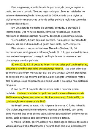 Para os garotos, aquele desvio de percurso, da delegacia para a
mata, seria um passeio fúnebre, registrado por câmeras instaladas no
veículo -determinação de lei estadual de 2009, criada para vigiar os
vigilantes e fornecer provas tanto de ações policiais legítimas como das
consideradas ilegais.
Em uma parada no morro do Sumaré, contudo, a gravação é
interrompida. Dez minutos depois, câmeras religadas, as imagens
mostram os oficiais sozinhos no carro, descendo as mesmas curvas.
"Menos dois", diz um deles ao parceiro. "Se a gente fizer isso toda
semana, dá pra ir diminuindo. A gente bate meta, né?", completa.
Dias depois, o corpo de Matheus Alves dos Santos, 14, foi
encontrado no local graças a informações de M., 15, que levou dois tiros,
mas sobreviveu porque conseguiu se fingir de morto mesmo ao ser
chutado por um dos policiais.
Só em 2013, 2.212 pessoas foram mortas pelas polícias brasileiras,
segundo o Anuário Brasileiro de Segurança Pública. Isso quer dizer que
ao menos seis foram mortas por dia, ou uma a cada 100 mil brasileiros
ao longo do ano. No mesmo período, a polícia norte-americana matou
409 pessoas. Já as corporações do Reino Unido e do Japão não mataram
ninguém.
O ano de 2014 promete elevar ainda mais o patamar dessa
barbárie: mortes cometidas por policiais paulistanos subiram mais de
100% em relação ao ano anterior. No Rio, o aumento foi de 40%, na
comparação com números de 2013.
No Brasil, como se sabe, não há pena de morte. O furto, infração
não violenta que teriam cometido os meninos do Sumaré, tem como
pena máxima oito anos de reclusão. Apenas juízes podem determinar as
penas, após processo que contemple o direito de defesa.
O marco jurídico, porém, parece não coibir ações como a dos cabos
Vinícius Lima e Fábio Magalhães: a naturalidade com que desaparecem
 
