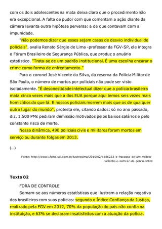 com os dois adolescentes na mata deixa claro que o procedimento não
era excepcional. A falta de pudor com que comentam a ação diante da
câmera levanta outra hipótese perversa: a de que contavam com a
impunidade.
"Não podemos dizer que esses sejam casos de desvio individual de
policiais", avalia Renato Sérgio de Lima -professor da FGV-SP, ele integra
o Fórum Brasileiro de Segurança Pública, que produz o anuário
estatístico. "Trata-se de um padrão institucional. É uma escolha encarar o
crime como forma de enfrentamento."
Para o coronel José Vicente da Silva, da reserva da Polícia Militar de
São Paulo, o número de mortos por policiais não pode ser visto
isoladamente. "É desonestidade intelectual dizer que a polícia brasileira
mata cinco vezes mais que a dos EUA porque aqui temos seis vezes mais
homicídios do que lá. E nossos policiais morrem mais que os de qualquer
outro lugar do mundo", protesta ele, citando dados: só no ano passado,
diz, 1.500 PMs pediram demissão motivados pelos baixos salários e pelo
constante risco de morte.
Nessa dinâmica, 490 policiais civis e militares foram mortos em
serviço ou durante folgas em 2013.
(...)
Fonte: http://www1.folha.uol.com.br/ilustrissima/2015/02/1586223-o-fracasso-de-um-modelo-
violento-e-ineficaz-de-policia.shtml
Texto 02
FORA DE CONTROLE
Somam-se aos números estatísticas que ilustram a relação negativa
dos brasileiros com suas polícias: segundo o Índice Confiança da Justiça,
realizado pela FGV em 2012, 70% da população do país não confia na
instituição, e 63% se declaram insatisfeitos com a atuação da polícia.
 