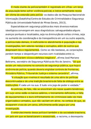 O medo diante da polícia também é registrado em cifras: um terço
da população teme sofrer violência policial, e índice semelhante receia
ser vítima de extorsão pela polícia -os dados são da Pesquisa Nacional de
Vitimização (Datafolha/Centro de Estudos de Criminalidade e Segurança
Pública da Universidade Federal de Minas Gerais, 2013).
Especialistas em segurança pública dos mais diversos matizes
ideológicos convergem em seus diagnósticos: salvaguardados alguns
avanços pontuais e localizados, seja na diminuição de certos crimes, seja
no aumento da coordenação e da transparência em um ou outro aspecto,
a polícia mata demais, é ineficiente no atendimento à população e nas
investigações, tem setores racistas e corruptos, além de outros que
desprezam leis e regulamentos. Como se não bastasse, as corporações
perdem tempo e desperdiçam recursos com rivalidades entre si.
"A polícia tem vícios e defeitos inegáveis", afirma José Mariano
Beltrame, secretário de Segurança Pública do Rio de Janeiro. "Só que
existe um reducionismo no conceito de segurança pública, que hoje é
sinônimo de polícia, quando deveria englobar controle de fronteiras,
Ministério Público, Tribunal de Justiça e sistema carcerário", afirma.
"A situação que vivemos é resultado de uma série de políticas
descontinuadas e de uma tradição brasileira de falta de diálogo entre as
instituições. É cada um na sua. E tudo vira jogo de poder e vaidade."
As polícias, de fato, não se encontram sós nesse quadro tenebroso,
em cujo verso estão os baixos salários, o treinamento deficiente, a falta
de equipamentos e o duro enfrentamento de criminosos cada vez mais
organizados e armados, que não vacilam em atirar, na certeza de que, ao
escaparem vivos de um cerco, dificilmente serão pegos por uma
investigação.
O embrutecimento dessa polícia é também o da sociedade brasileira,
um país em que se banalizaram o assassinato, o racismo, o desrespeito
 