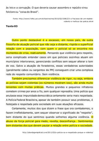 às leis e a corrupção. O que deveria causar assombro e repúdio virou
folclore ou "coisa do Brasil".
Fonte: http://www1.folha.uol.com.br/ilustrissima/2015/02/1586223-o-fracasso-de-um-modelo-
violento-e-ineficaz-de-policia.shtml
Texto 03
Outro ponto destacável é a escassez, em nosso país, de outra
filosofia de atuação policial que não seja a distante, ríspida e superficial
relação com a população, com quem o policial só se encontra nos
momentos de crise, reativamente. Pensando que violência gera respeito,
seria complicado entender casos em que policiais sozinhos atuam em
municípios interioranos, gerenciando conflitos sem sequer alterar o tom
de voz. Salvo a atuação de forasteiros, essas verdadeiras autoridades
(geralmente cabos ou sargentos da PM) conseguem criar uma complexa
rede de respeito comunitário. Sem violência.
Também precisamos diferenciar violência de rigor, ou seja, embora
as polícias sejam violentas (os números mostram isso), são ainda muito
lenientes com muitas práticas. Muitos grandes e pequenos infratores
cometem crimes por anos a fio, sem qualquer represália. Uma polícia que
anulasse essa impunidade democrática certamente seria mais respeitada.
A Polícia Federal Brasileira, apesar de também possuir seus problemas, é
festejada e respeitada pela sociedade em suas atuações eficazes.
Certamente, muitos dos que dizem a frase que ora combatemos, o
fazem irrefletidamente, sem sequer observar o significado de “respeito”,
bem distante do que sentimos quando sofremos alguma violência. O
abuso da força policial gera medo, revolta, desconfiança… Sentimentos
bem distantes dos que devem pautar a relação entre polícia e sociedade.
http://abordagempolicial.com/2011/03/a-policia-so-e-respeitada-porque-e-violenta/
 