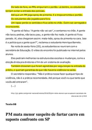 Do lado de fora, os PMs empurram o portão. Lá dentro, os estudantes
tentam evitar a entrada dos policiais.
Até que um PM joga spray de pimenta. E a tropa arromba o portão.
Os estudantes são jogados para fora.
Um rapaz perde os sentidos e fica caído no chão. Outro sai carregado e
inconsciente.
“A gente só falou: ‘A gente não vai sair’, e sentamos no chão. A gente
não tacou pedras, não tacou pau, a gente não fez nada. A gente só ficou
parado. Aí, eles chegaram assim: mata-leão, spray de pimenta na cara. Isso
é a polícia que a gente quer?”, reclamou o estudante Henrique Barreto.
Na noite de sexta-feira (20), os estudantes se reuniramcom o
secretário de Educação. O vídeo do encontro foi publicado na internet pelos
alunos.
Eles pediram melhorias na estrutura das escolas e mudanças, como a
eleição direta pra diretores e fim de um sistema de avaliação.
Também disseram que foram agredidos por seguranças na entrada do
prédio, e queriam garantias de que não haveria violência na saída.
O secretário respondeu: “Não é prática nossa fazer qualquer tipo de
violência, não é a prática recomendada. Até porque você viu que tanto que
vocês até entraram”.
(...)
http://g1.globo.com/jornal-nacional/noticia/2016/05/pm-retira-alunos-que-ocupavam-secretaria-de-
educacao-do-rj.html
Texto 08
PM mata menor suspeito de furtar carro em
suposto confronto em SP
 