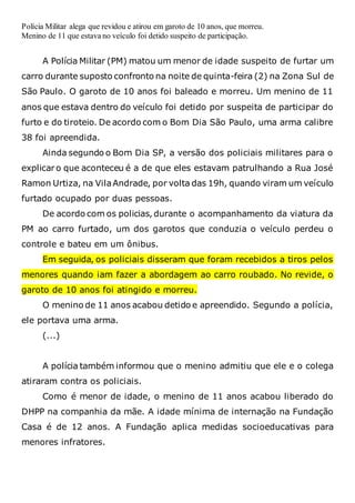 Polícia Militar alega que revidou e atirou em garoto de 10 anos, que morreu.
Menino de 11 que estava no veículo foi detido suspeito de participação.
A Polícia Militar (PM) matou um menor de idade suspeito de furtar um
carro durante suposto confronto na noite de quinta-feira (2) na Zona Sul de
São Paulo. O garoto de 10 anos foi baleado e morreu. Um menino de 11
anos que estava dentro do veículo foi detido por suspeita de participar do
furto e do tiroteio. De acordo com o Bom Dia São Paulo, uma arma calibre
38 foi apreendida.
Ainda segundo o Bom Dia SP, a versão dos policiais militares para o
explicar o que aconteceu é a de que eles estavam patrulhando a Rua José
Ramon Urtiza, na VilaAndrade, por volta das 19h, quando viram um veículo
furtado ocupado por duas pessoas.
De acordo com os policias, durante o acompanhamento da viatura da
PM ao carro furtado, um dos garotos que conduzia o veículo perdeu o
controle e bateu em um ônibus.
Em seguida, os policiais disseram que foram recebidos a tiros pelos
menores quando iam fazer a abordagem ao carro roubado. No revide, o
garoto de 10 anos foi atingido e morreu.
O menino de 11 anos acabou detido e apreendido. Segundo a polícia,
ele portava uma arma.
(...)
A polícia também informou que o menino admitiu que ele e o colega
atiraram contra os policiais.
Como é menor de idade, o menino de 11 anos acabou liberado do
DHPP na companhia da mãe. A idade mínima de internação na Fundação
Casa é de 12 anos. A Fundação aplica medidas socioeducativas para
menores infratores.
 