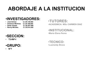 ABORDAJE A LA INSTITUCION 
•INVESTIGADORES: 
• José Gómez C.I 26.139.404 
• Andreina Martínez C.I 24.186.845 
• Saidy Vargas C.I 26.397.688 
• Renny Morales C.I 25.914.382 
•SECCION: 
• T3-INF-I 
•GRUPO: 
• N°7 
•TUTORES: 
•ACADEMICA: MSc CARMEN DIAZ 
•INSTITUCIONAL: 
•María Elena flores 
•TECNICO: 
•Luzmeidy Bravo 
 