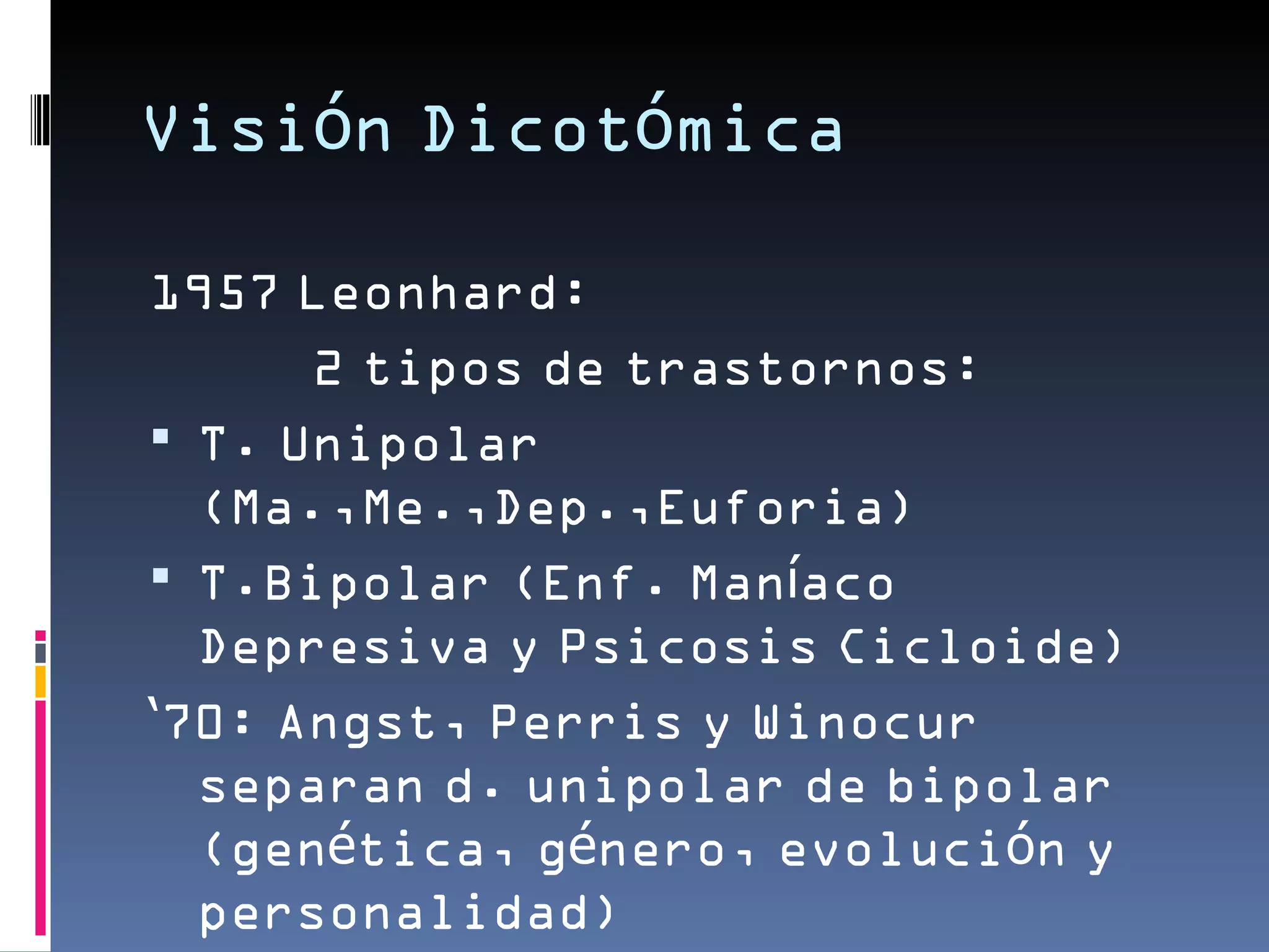 Visión Dicotómica

1957 Leonhard:
      2 tipos de trastornos:
 T. Unipolar
  (Ma.,Me.,Dep.,Euforia)
 T.Bipolar (Enf. Maníaco
  Depresiva y Psicosis Cicloide)
‘70: Angst, Perris y Winocur
  separan d. unipolar de bipolar
  (genética, género, evolución y
  personalidad)
 