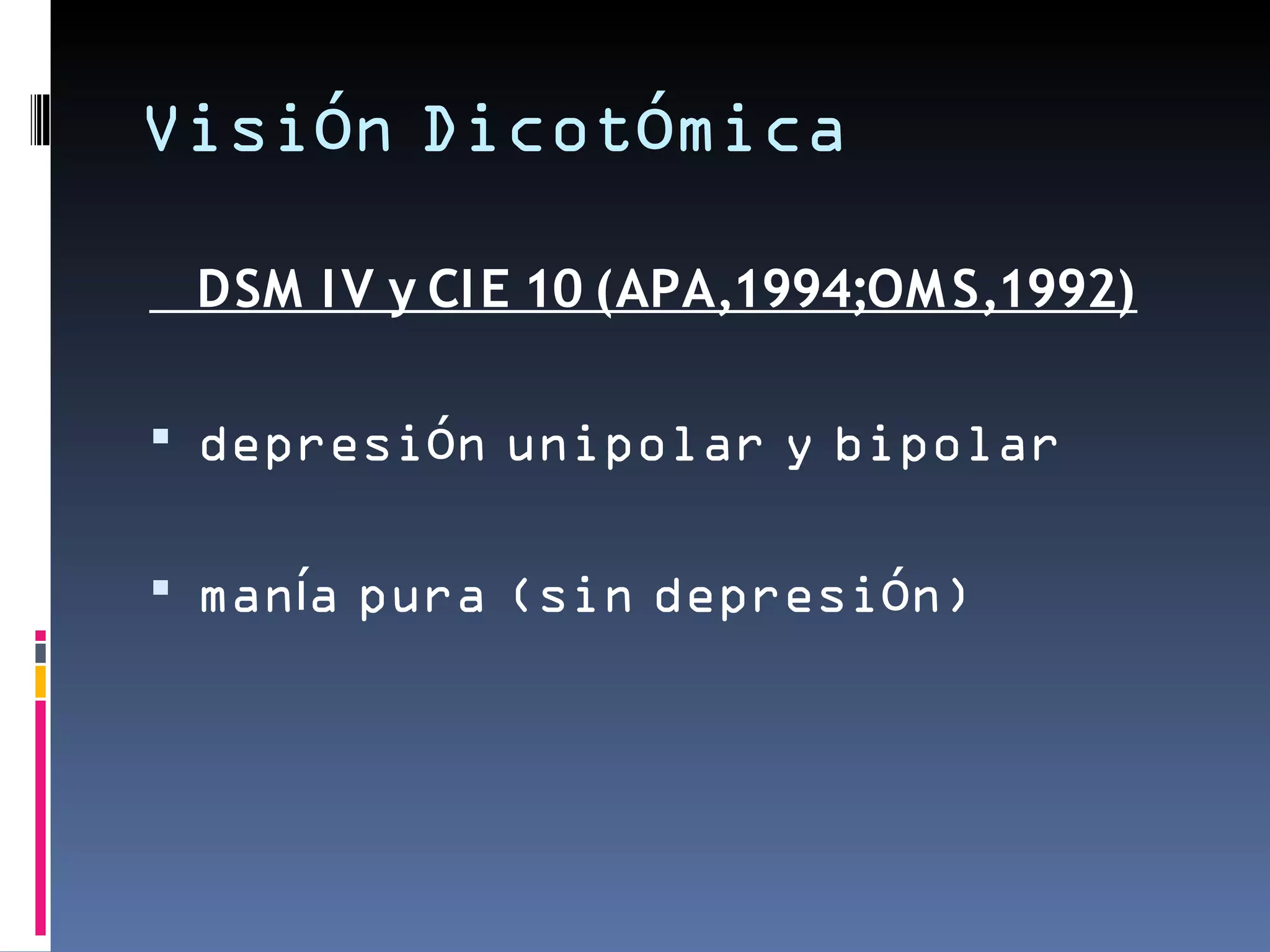 Visión Dicotómica

 DSM I V y CI E 10 (APA,1994;OM S,1992)

 depresión unipolar y bipolar


 manía pura (sin depresión)
 