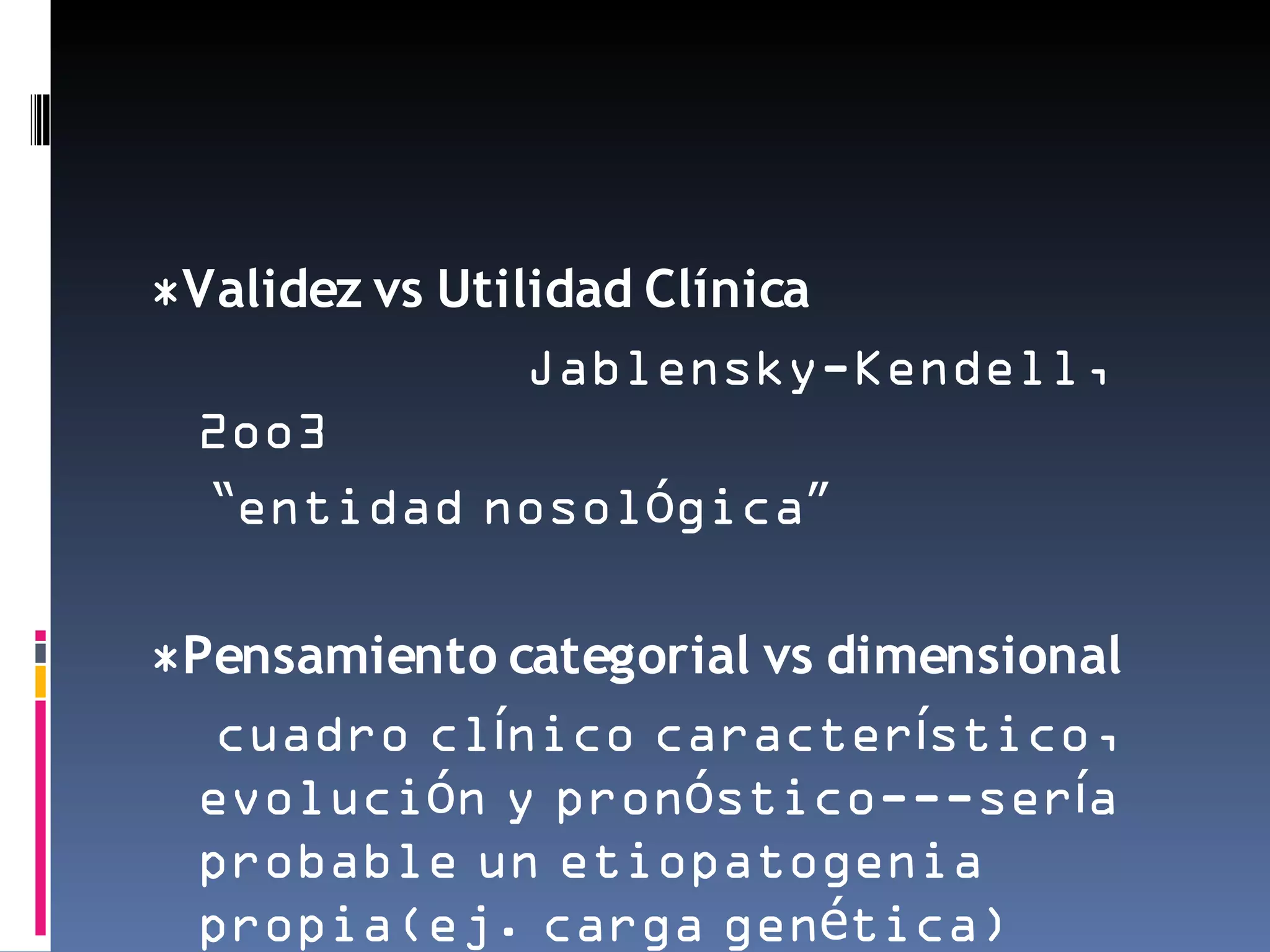 *Validez vs Utilidad Clínica
                Jablensky-Kendell,
 2oo3
  “entidad nosológica”

*Pensamiento categorial vs dimensional
  cuadro clínico característico,
 evolución y pronóstico---sería
 probable un etiopatogenia
 propia(ej. carga genética)
 