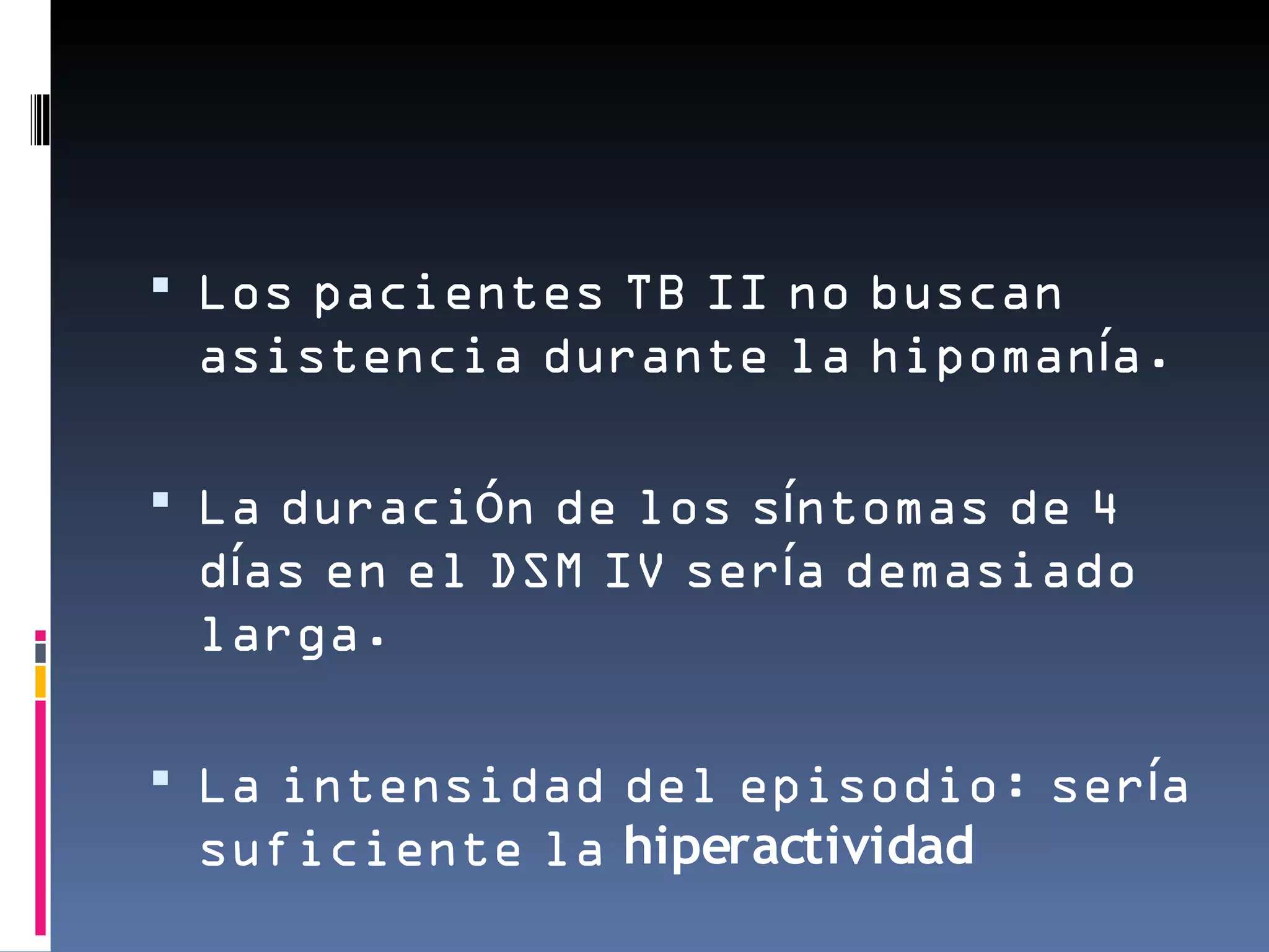  Los pacientes TB II no buscan
 asistencia durante la hipomanía.

 La duración de los síntomas de 4
 días en el DSM IV sería demasiado
 larga.

 La intensidad del episodio: sería
 suficiente la hiperactividad
 