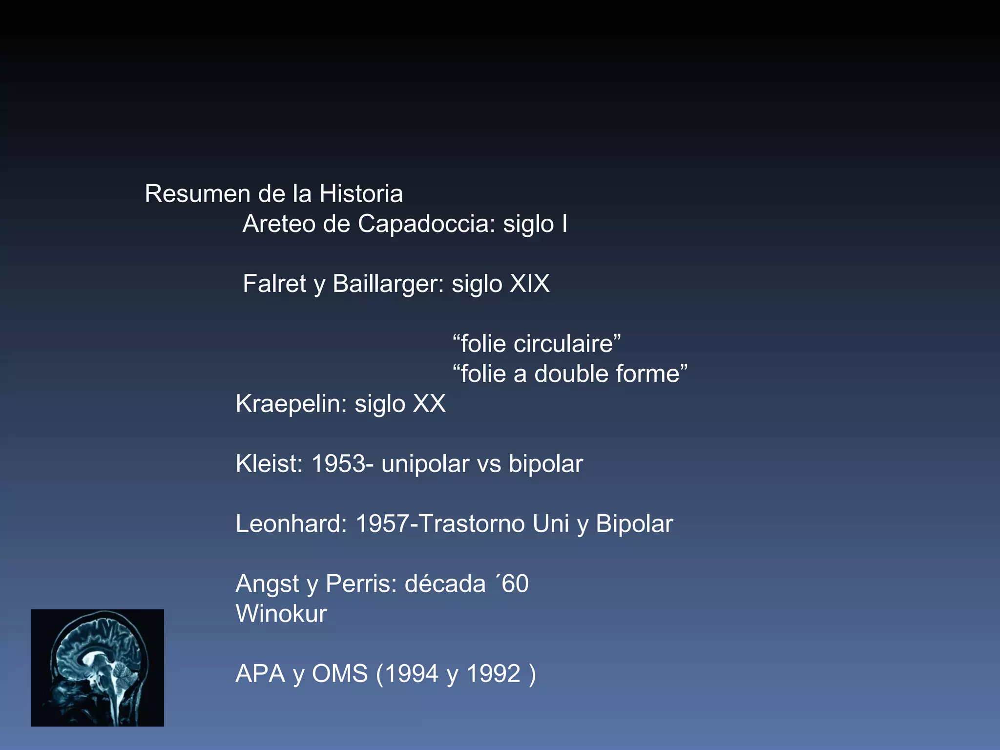 Resumen de la Historia
      Areteo de Capadoccia: siglo I

        Falret y Baillarger: siglo XIX

                             “folie circulaire”
                             “folie a double forme”
       Kraepelin: siglo XX

       Kleist: 1953- unipolar vs bipolar

       Leonhard: 1957-Trastorno Uni y Bipolar

       Angst y Perris: década ´60
       Winokur

       APA y OMS (1994 y 1992 )
 