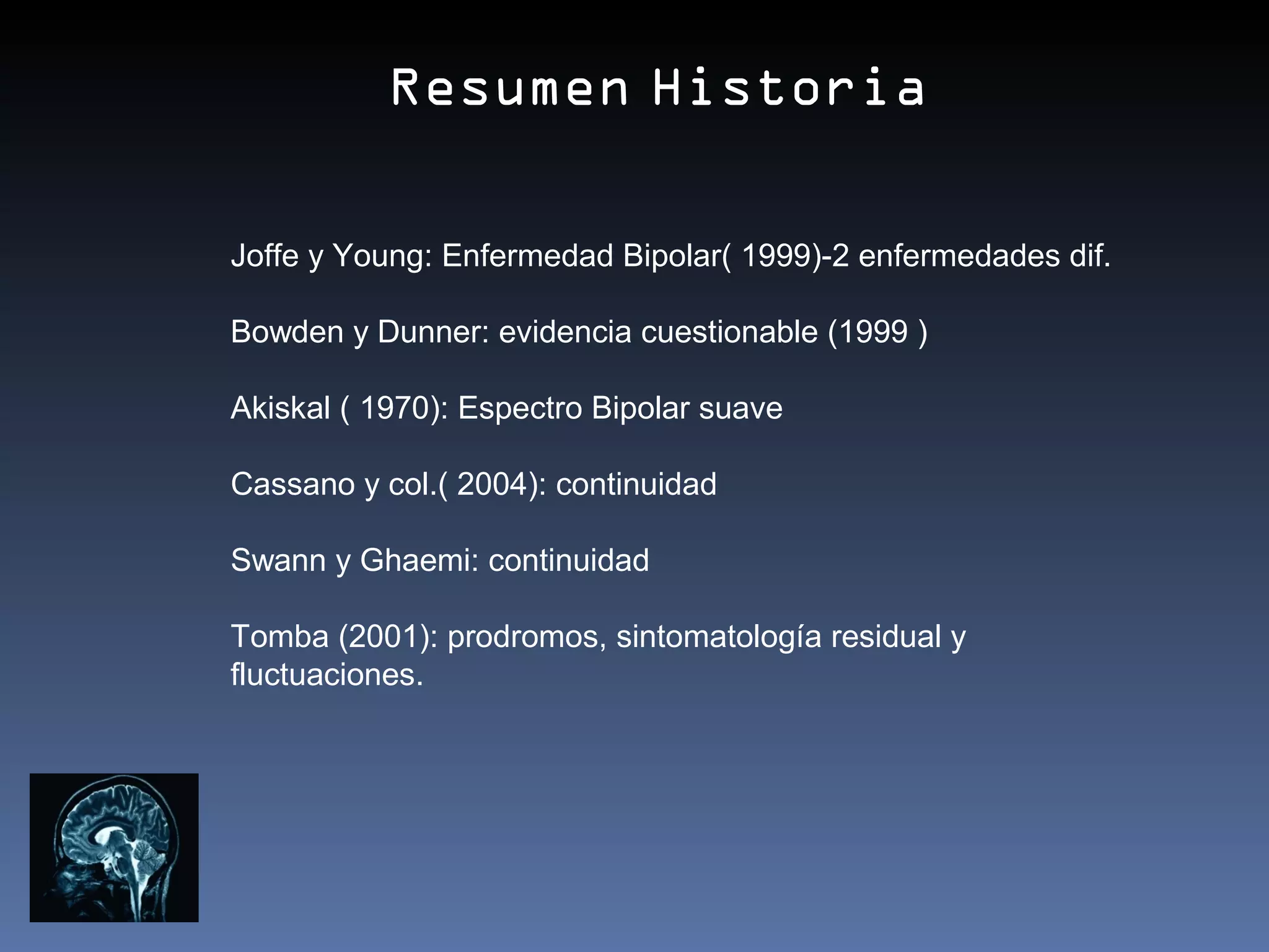 Resumen Historia

Joffe y Young: Enfermedad Bipolar( 1999)-2 enfermedades dif.

Bowden y Dunner: evidencia cuestionable (1999 )

Akiskal ( 1970): Espectro Bipolar suave

Cassano y col.( 2004): continuidad

Swann y Ghaemi: continuidad

Tomba (2001): prodromos, sintomatología residual y
fluctuaciones.
 