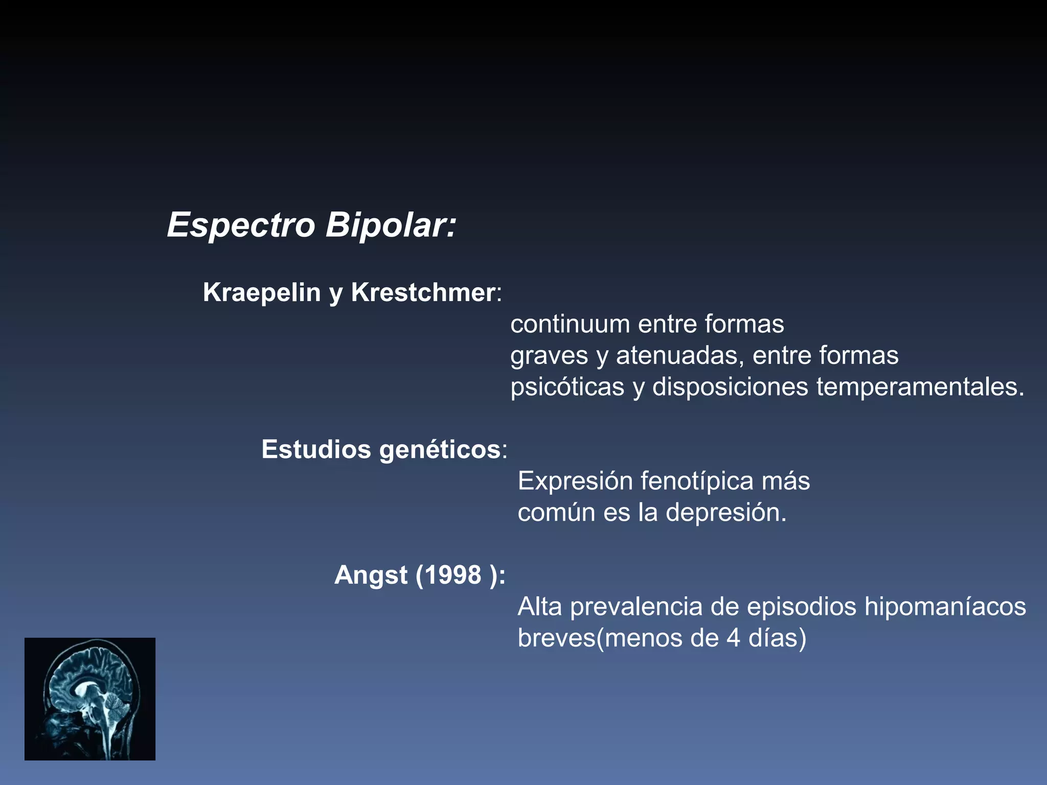 Espectro Bipolar:
  Kraepelin y Krestchmer:
                             continuum entre formas
                             graves y atenuadas, entre formas
                             psicóticas y disposiciones temperamentales.

      Estudios genéticos:
                             Expresión fenotípica más
                             común es la depresión.

            Angst (1998 ):
                             Alta prevalencia de episodios hipomaníacos
                             breves(menos de 4 días)
 