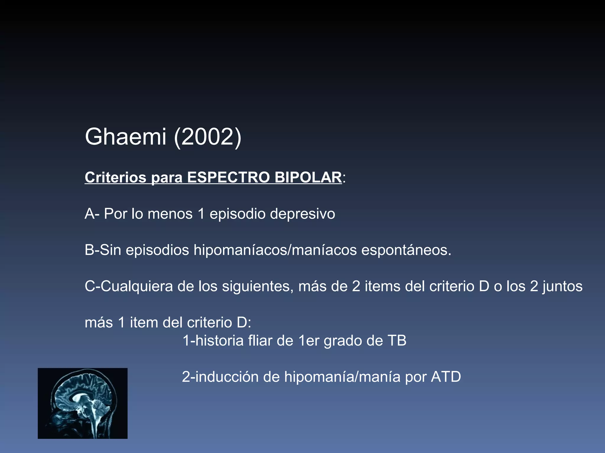 Ghaemi (2002)
Criterios para ESPECTRO BIPOLAR:

A- Por lo menos 1 episodio depresivo

B-Sin episodios hipomaníacos/maníacos espontáneos.

C-Cualquiera de los siguientes, más de 2 items del criterio D o los 2 juntos

más 1 item del criterio D:
              1-historia fliar de 1er grado de TB

              2-inducción de hipomanía/manía por ATD
 