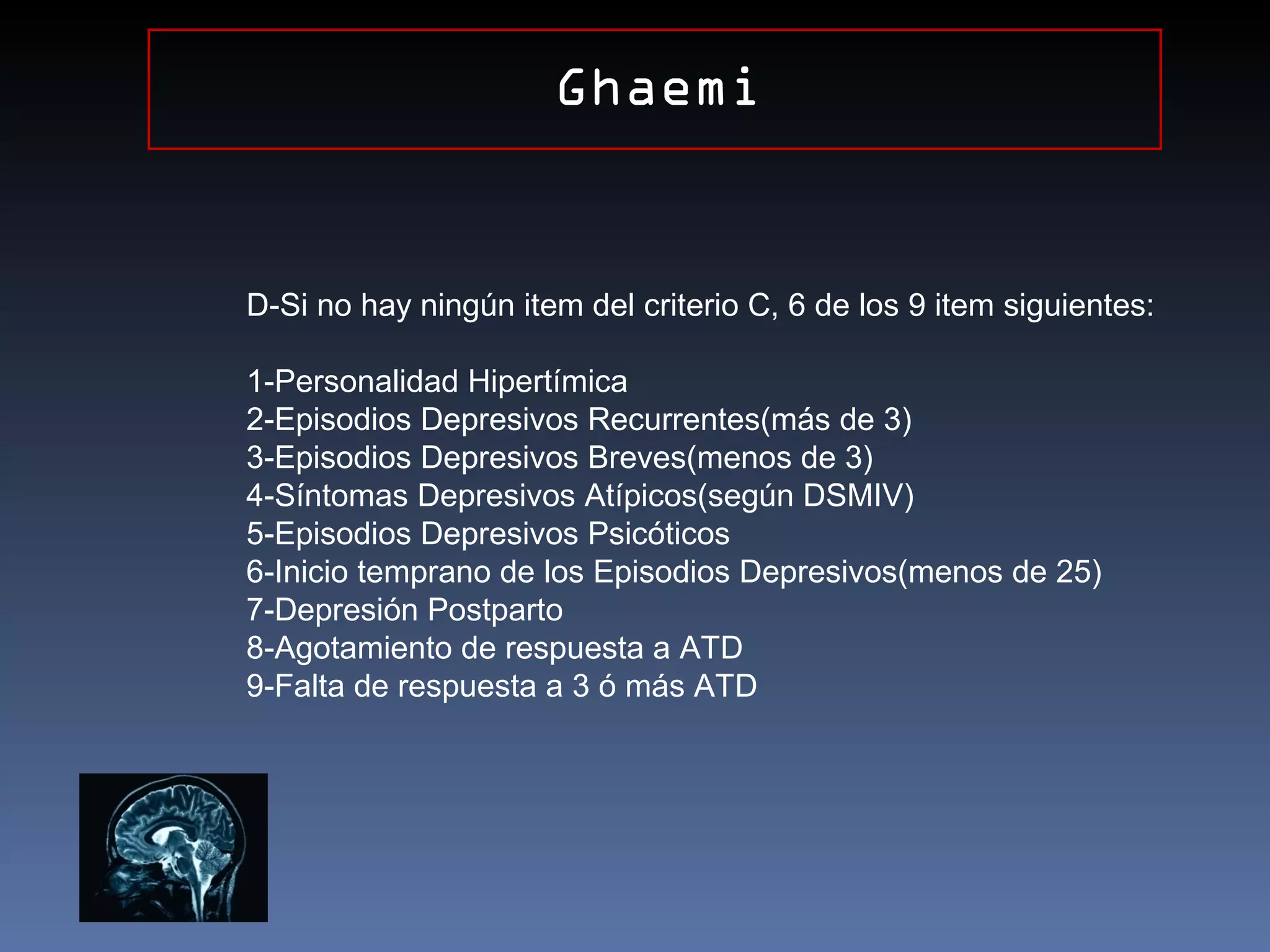 Ghaemi


D-Si no hay ningún item del criterio C, 6 de los 9 item siguientes:

1-Personalidad Hipertímica
2-Episodios Depresivos Recurrentes(más de 3)
3-Episodios Depresivos Breves(menos de 3)
4-Síntomas Depresivos Atípicos(según DSMIV)
5-Episodios Depresivos Psicóticos
6-Inicio temprano de los Episodios Depresivos(menos de 25)
7-Depresión Postparto
8-Agotamiento de respuesta a ATD
9-Falta de respuesta a 3 ó más ATD
 