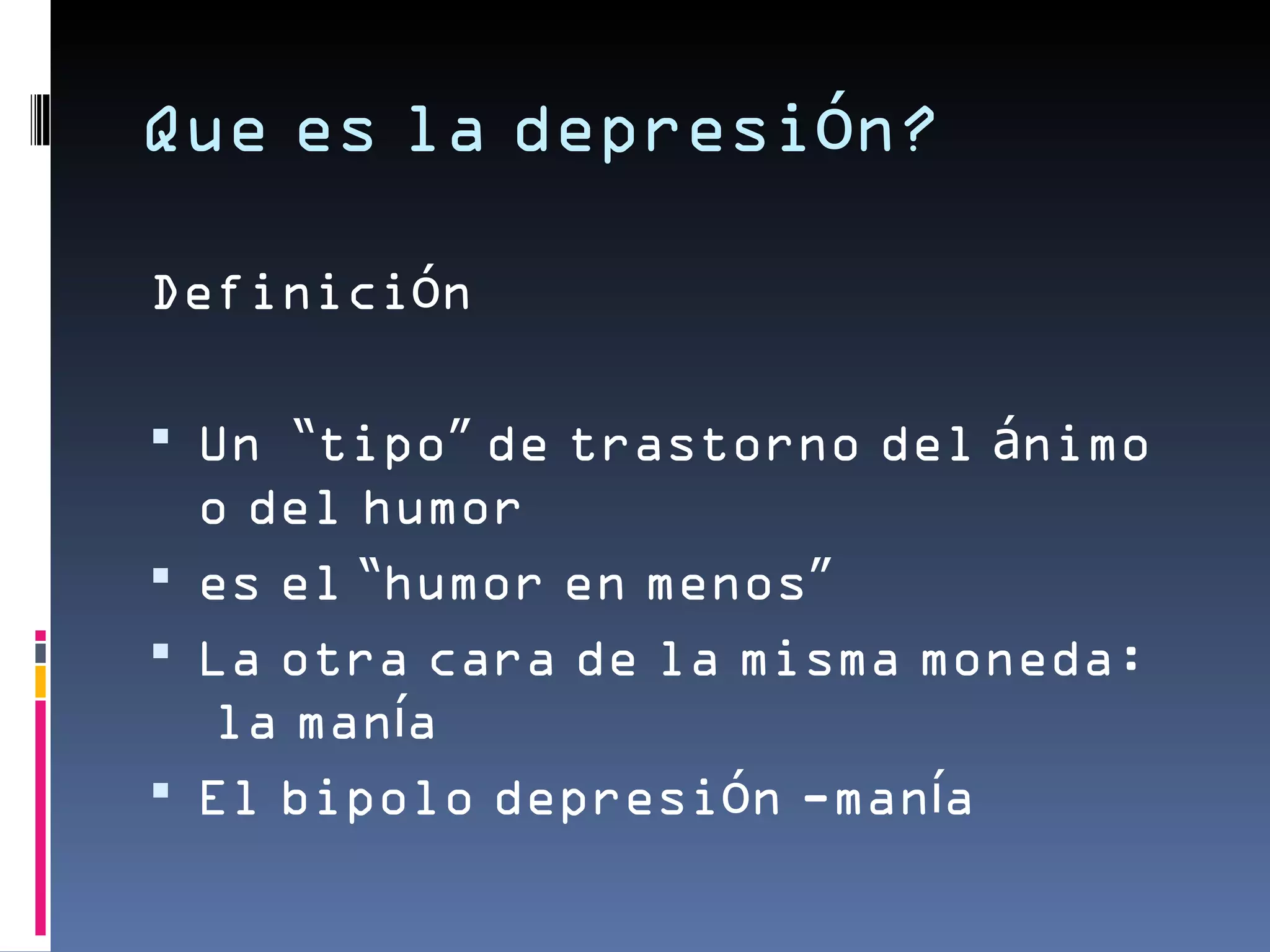 Que es la depresión?

Definición

 Un “tipo” de trastorno del ánimo
  o del humor
 es el “humor en menos”
 La otra cara de la misma moneda:
  la manía
 El bipolo depresión -manía
 