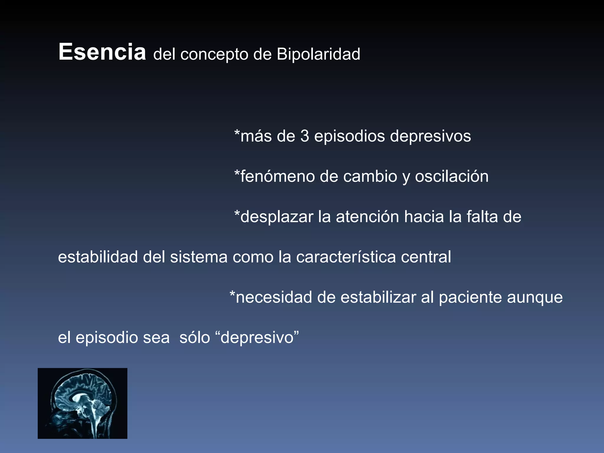 Esencia del concepto de Bipolaridad


                        *más de 3 episodios depresivos

                        *fenómeno de cambio y oscilación

                        *desplazar la atención hacia la falta de

estabilidad del sistema como la característica central

                       *necesidad de estabilizar al paciente aunque

el episodio sea sólo “depresivo”
 