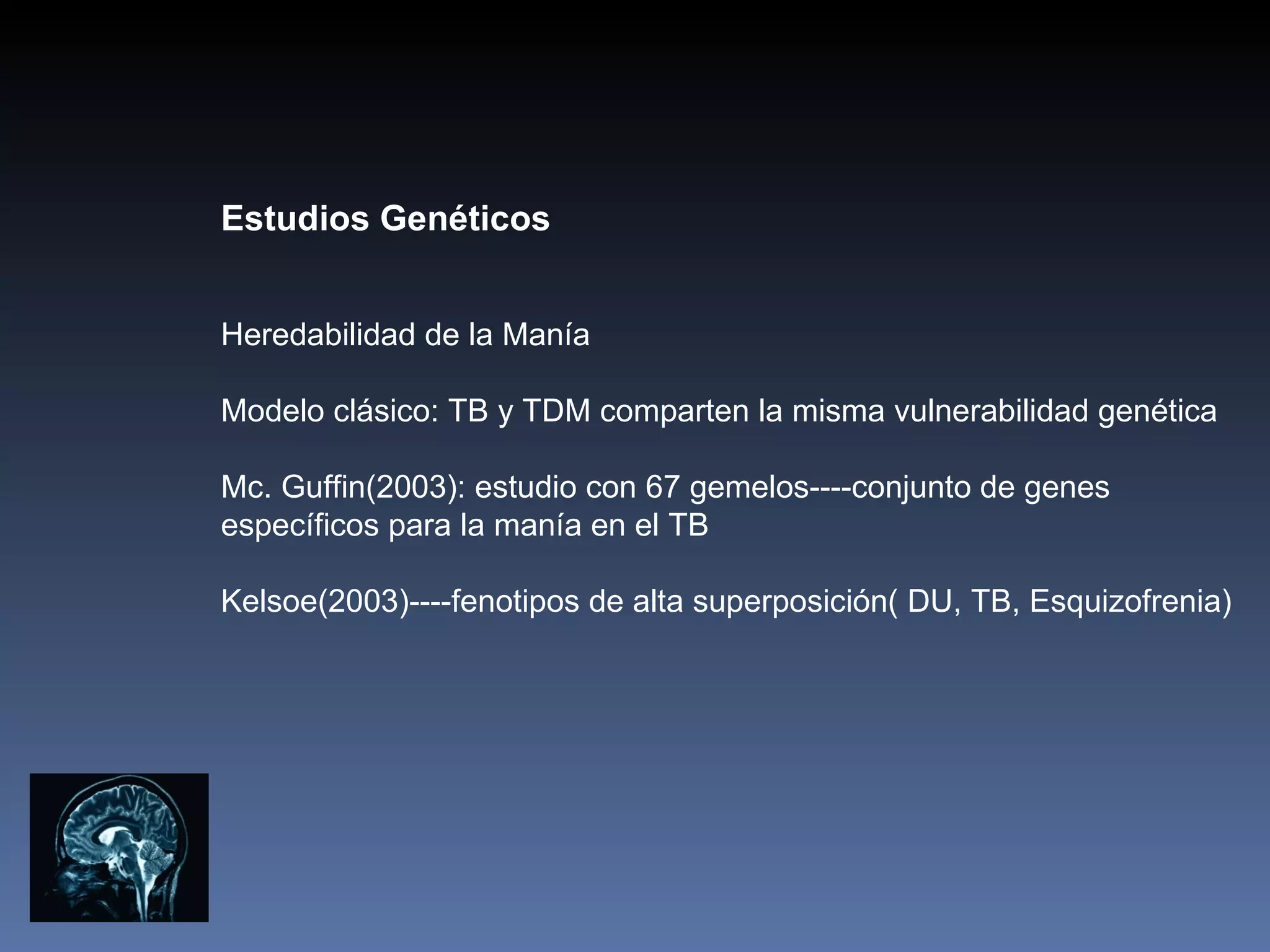 Estudios Genéticos


Heredabilidad de la Manía

Modelo clásico: TB y TDM comparten la misma vulnerabilidad genética

Mc. Guffin(2003): estudio con 67 gemelos----conjunto de genes
específicos para la manía en el TB

Kelsoe(2003)----fenotipos de alta superposición( DU, TB, Esquizofrenia)
 