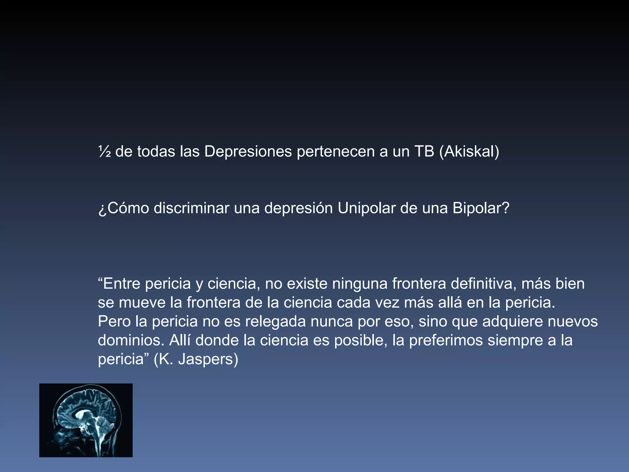½ de todas las Depresiones pertenecen a un TB (Akiskal)


¿Cómo discriminar una depresión Unipolar de una Bipolar?



“Entre pericia y ciencia, no existe ninguna frontera definitiva, más bien
se mueve la frontera de la ciencia cada vez más allá en la pericia.
Pero la pericia no es relegada nunca por eso, sino que adquiere nuevos
dominios. Allí donde la ciencia es posible, la preferimos siempre a la
pericia” (K. Jaspers)
 