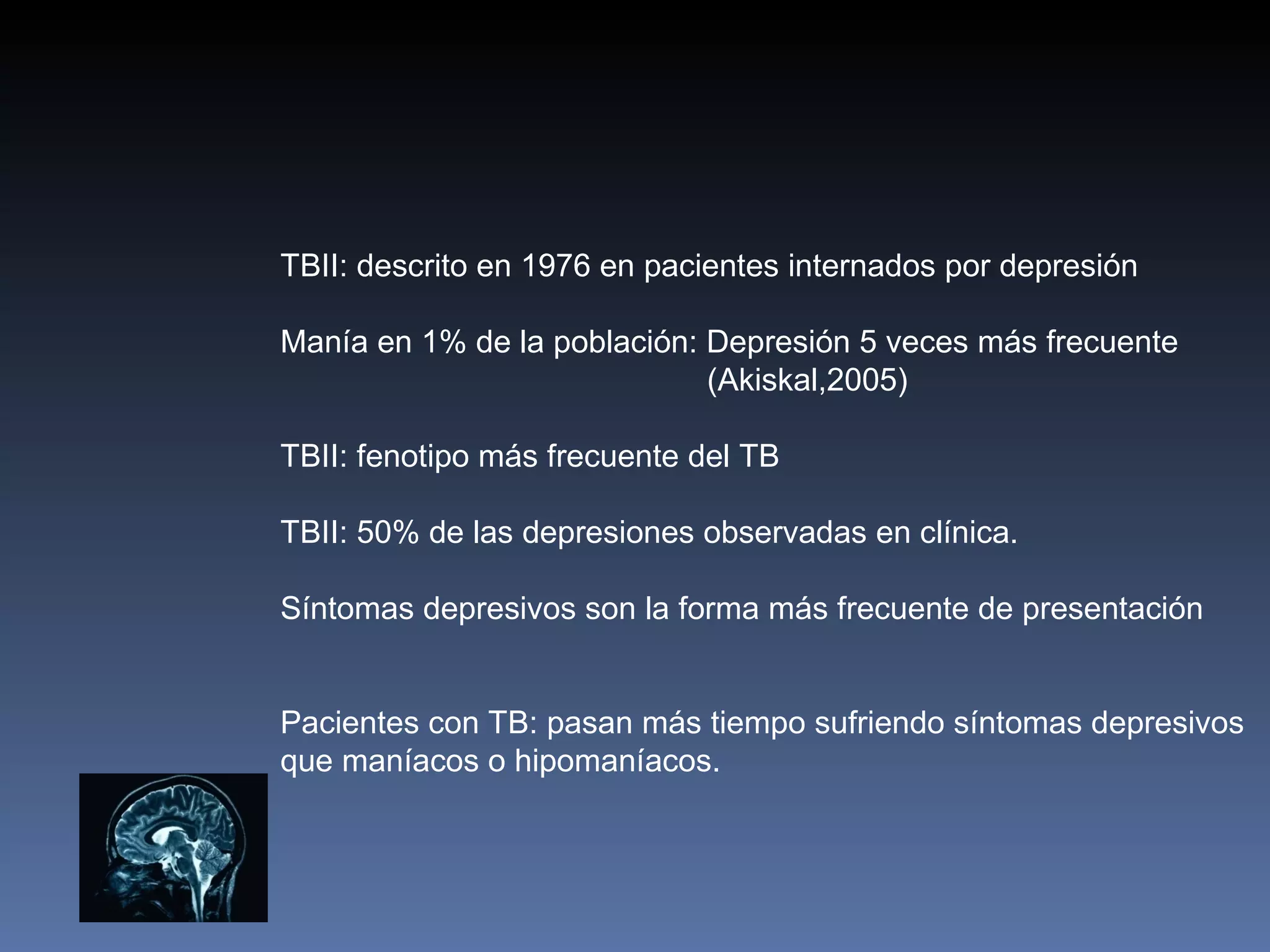 TBII: descrito en 1976 en pacientes internados por depresión

Manía en 1% de la población: Depresión 5 veces más frecuente
                             (Akiskal,2005)

TBII: fenotipo más frecuente del TB

TBII: 50% de las depresiones observadas en clínica.

Síntomas depresivos son la forma más frecuente de presentación


Pacientes con TB: pasan más tiempo sufriendo síntomas depresivos
que maníacos o hipomaníacos.
 