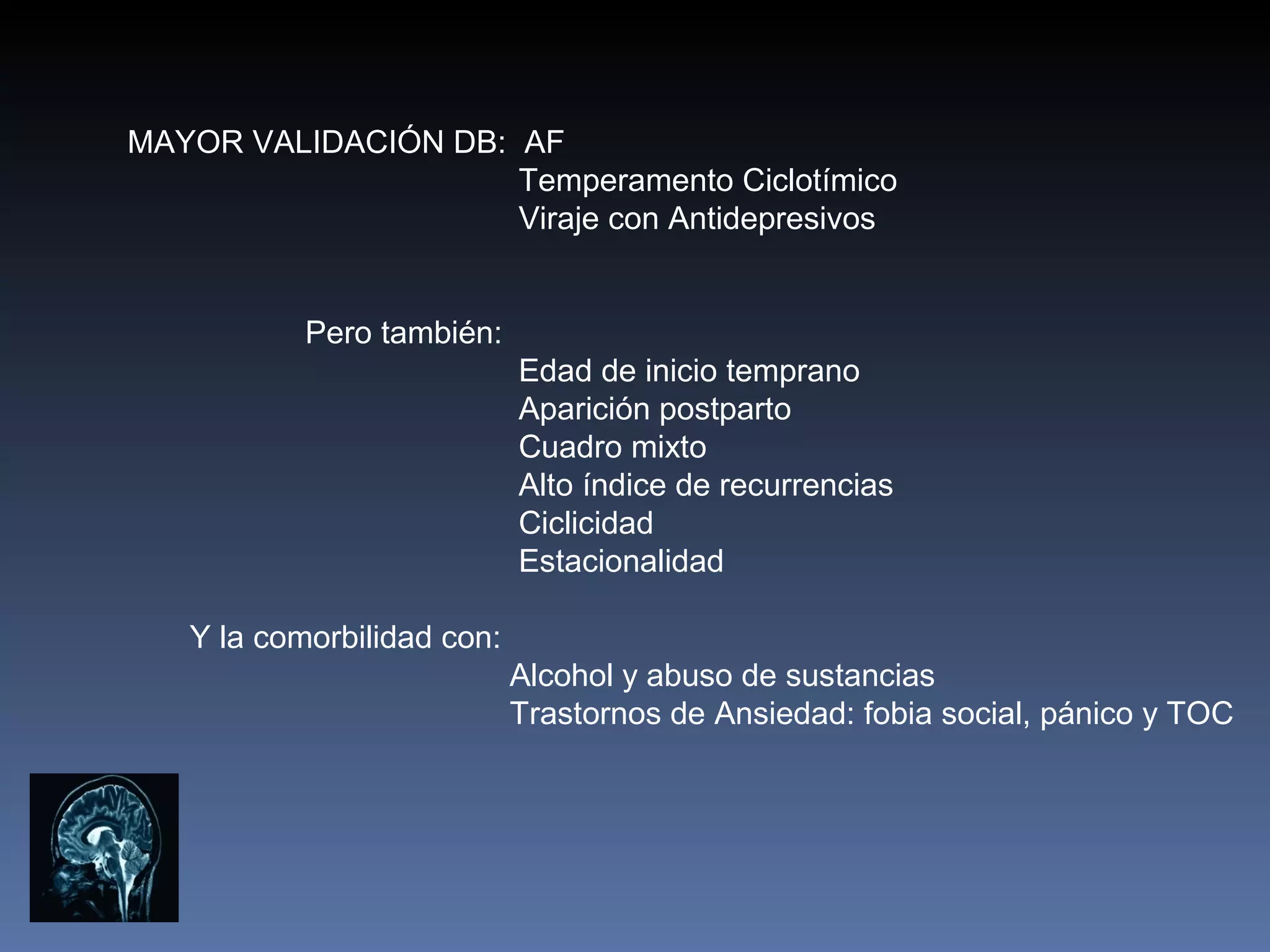 MAYOR VALIDACIÓN DB: AF
                     Temperamento Ciclotímico
                     Viraje con Antidepresivos


           Pero también:
                            Edad de inicio temprano
                            Aparición postparto
                            Cuadro mixto
                            Alto índice de recurrencias
                            Ciclicidad
                            Estacionalidad

   Y la comorbilidad con:
                            Alcohol y abuso de sustancias
                            Trastornos de Ansiedad: fobia social, pánico y TOC
 