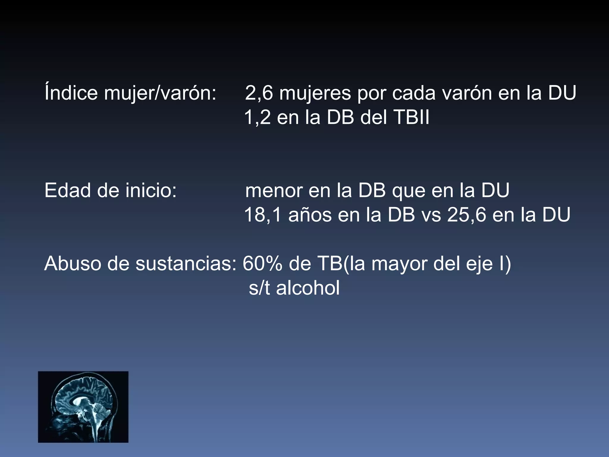 Índice mujer/varón:   2,6 mujeres por cada varón en la DU
                      1,2 en la DB del TBII


Edad de inicio:       menor en la DB que en la DU
                      18,1 años en la DB vs 25,6 en la DU

Abuso de sustancias: 60% de TB(la mayor del eje I)
                      s/t alcohol
 