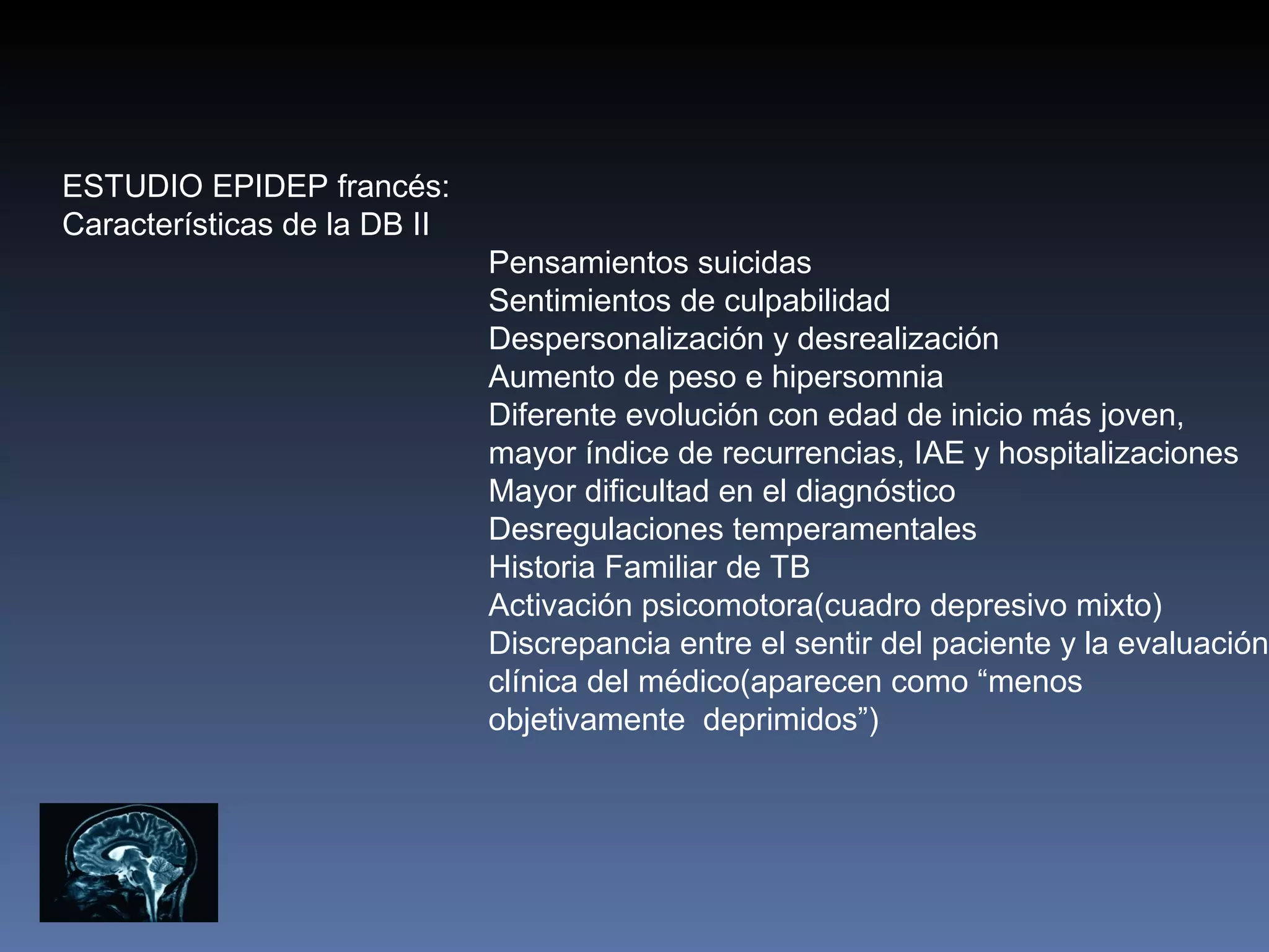 ESTUDIO EPIDEP francés:
Características de la DB II
                              Pensamientos suicidas
                              Sentimientos de culpabilidad
                              Despersonalización y desrealización
                              Aumento de peso e hipersomnia
                              Diferente evolución con edad de inicio más joven,
                              mayor índice de recurrencias, IAE y hospitalizaciones
                              Mayor dificultad en el diagnóstico
                              Desregulaciones temperamentales
                              Historia Familiar de TB
                              Activación psicomotora(cuadro depresivo mixto)
                              Discrepancia entre el sentir del paciente y la evaluación
                              clínica del médico(aparecen como “menos
                              objetivamente deprimidos”)
 
