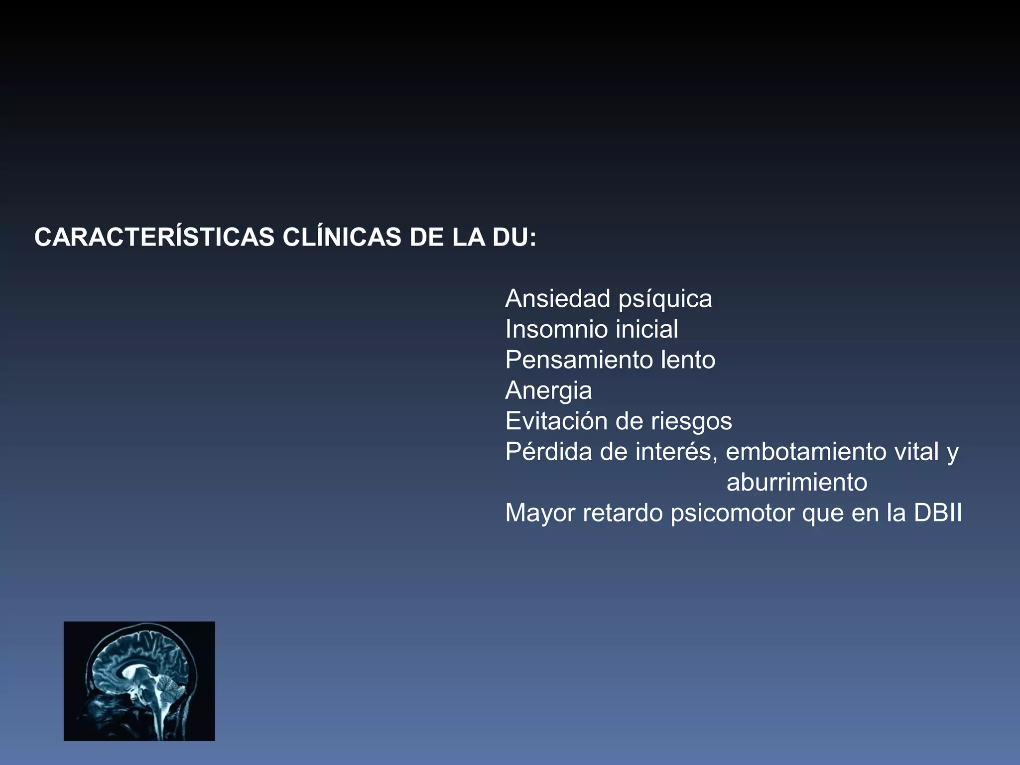 CARACTERÍSTICAS CLÍNICAS DE LA DU:

                               Ansiedad psíquica
                               Insomnio inicial
                               Pensamiento lento
                               Anergia
                               Evitación de riesgos
                               Pérdida de interés, embotamiento vital y
                                                   aburrimiento
                               Mayor retardo psicomotor que en la DBII
 