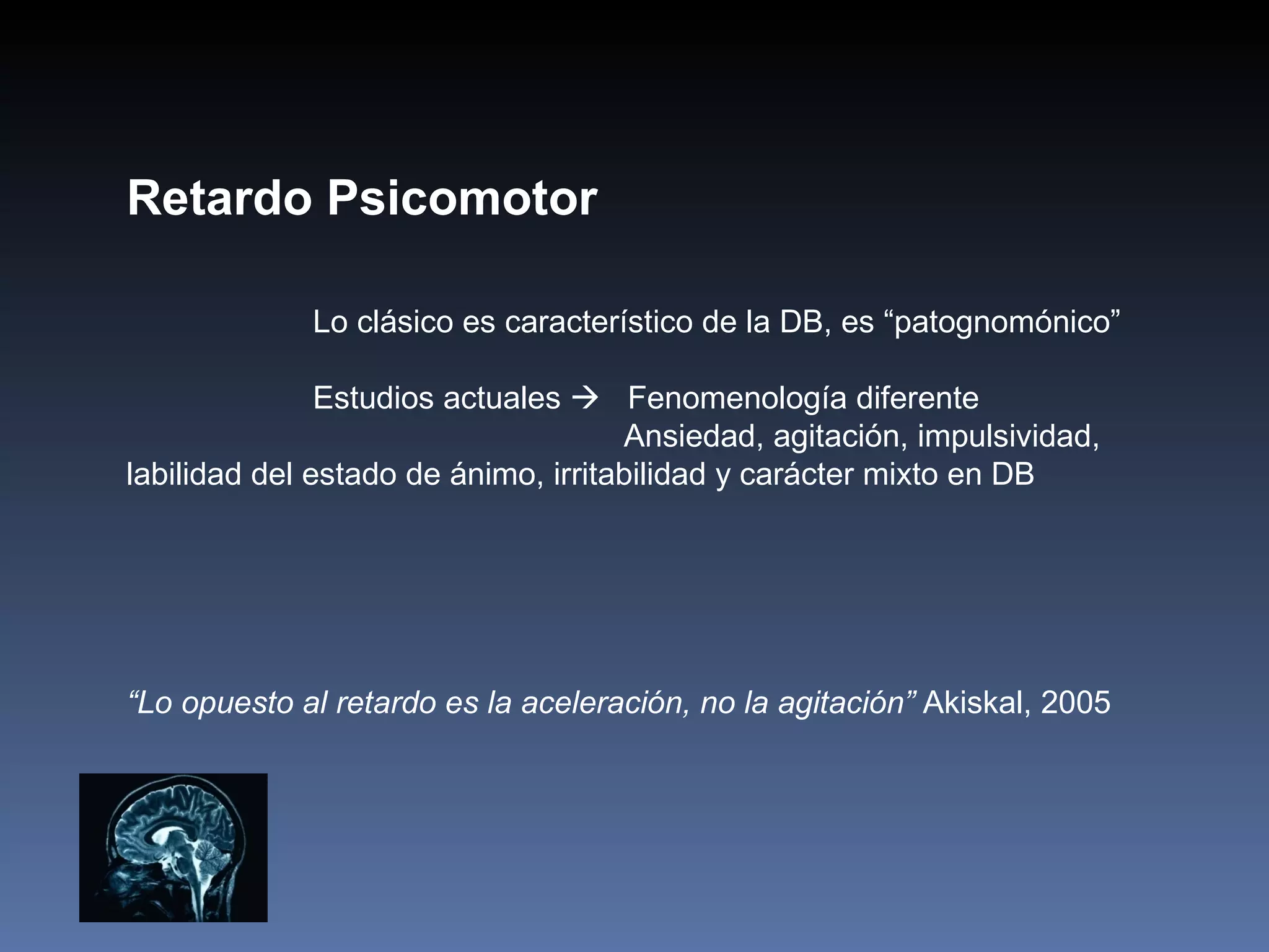 Retardo Psicomotor

             Lo clásico es característico de la DB, es “patognomónico”

               Estudios actuales  Fenomenología diferente
                                     Ansiedad, agitación, impulsividad,
labilidad del estado de ánimo, irritabilidad y carácter mixto en DB




“Lo opuesto al retardo es la aceleración, no la agitación” Akiskal, 2005
 