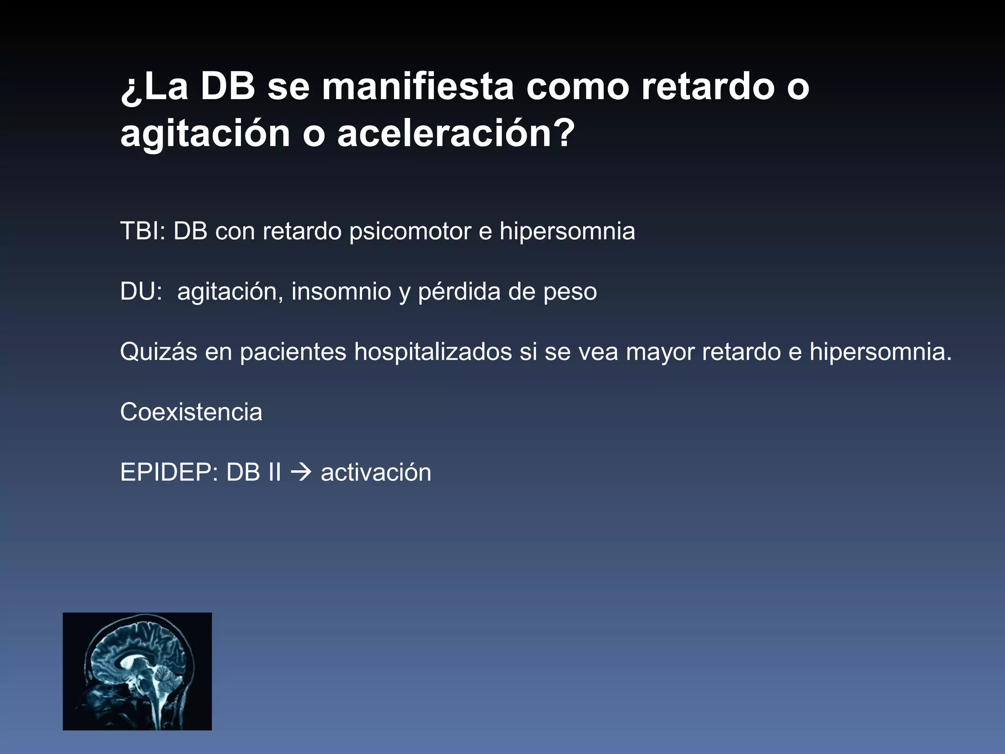 ¿La DB se manifiesta como retardo o
agitación o aceleración?

TBI: DB con retardo psicomotor e hipersomnia

DU: agitación, insomnio y pérdida de peso

Quizás en pacientes hospitalizados si se vea mayor retardo e hipersomnia.

Coexistencia

EPIDEP: DB II  activación
 