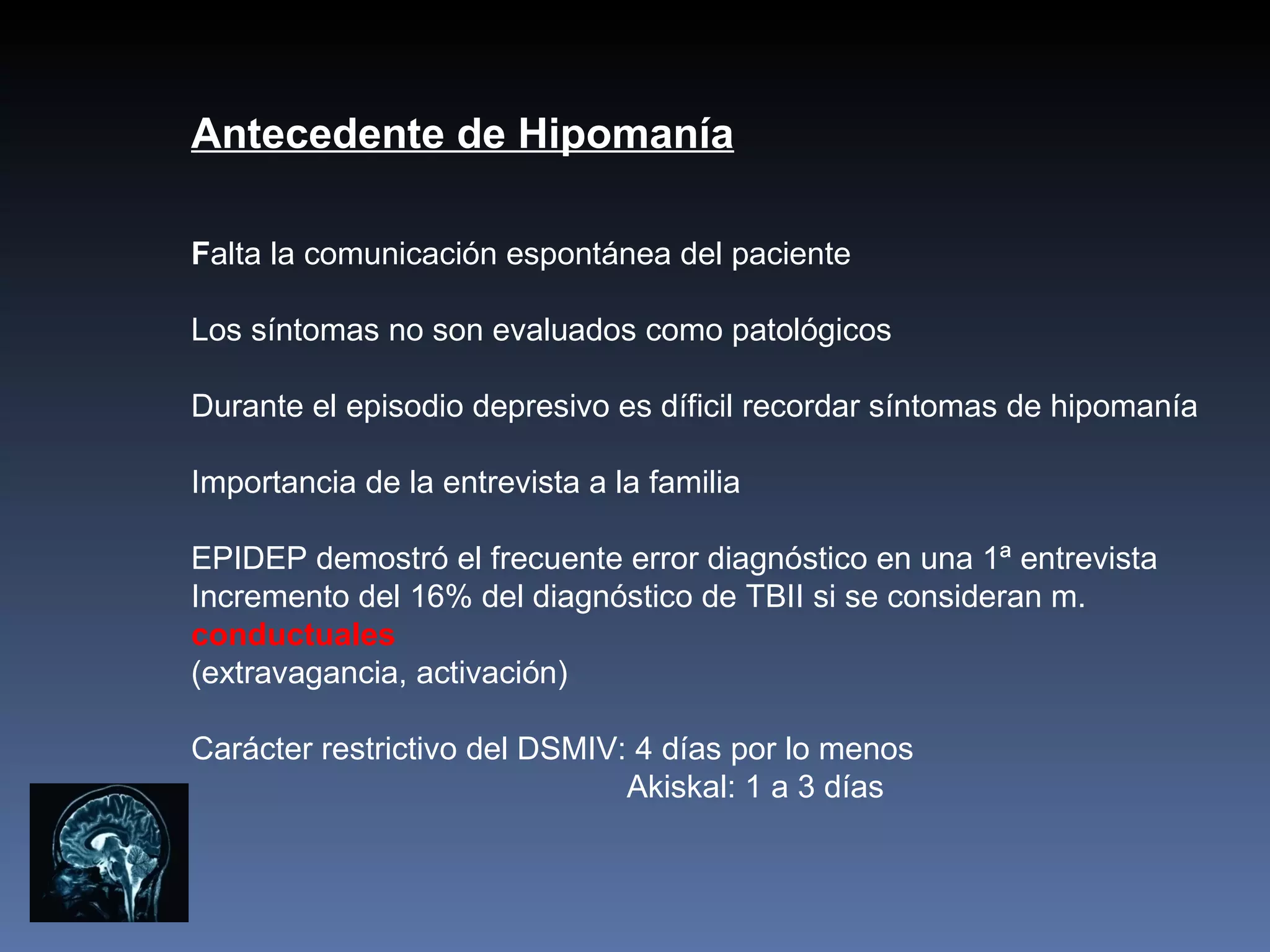 Antecedente de Hipomanía

Falta la comunicación espontánea del paciente

Los síntomas no son evaluados como patológicos

Durante el episodio depresivo es díficil recordar síntomas de hipomanía

Importancia de la entrevista a la familia

EPIDEP demostró el frecuente error diagnóstico en una 1ª entrevista
Incremento del 16% del diagnóstico de TBII si se consideran m.
conductuales
(extravagancia, activación)

Carácter restrictivo del DSMIV: 4 días por lo menos
                               Akiskal: 1 a 3 días
 