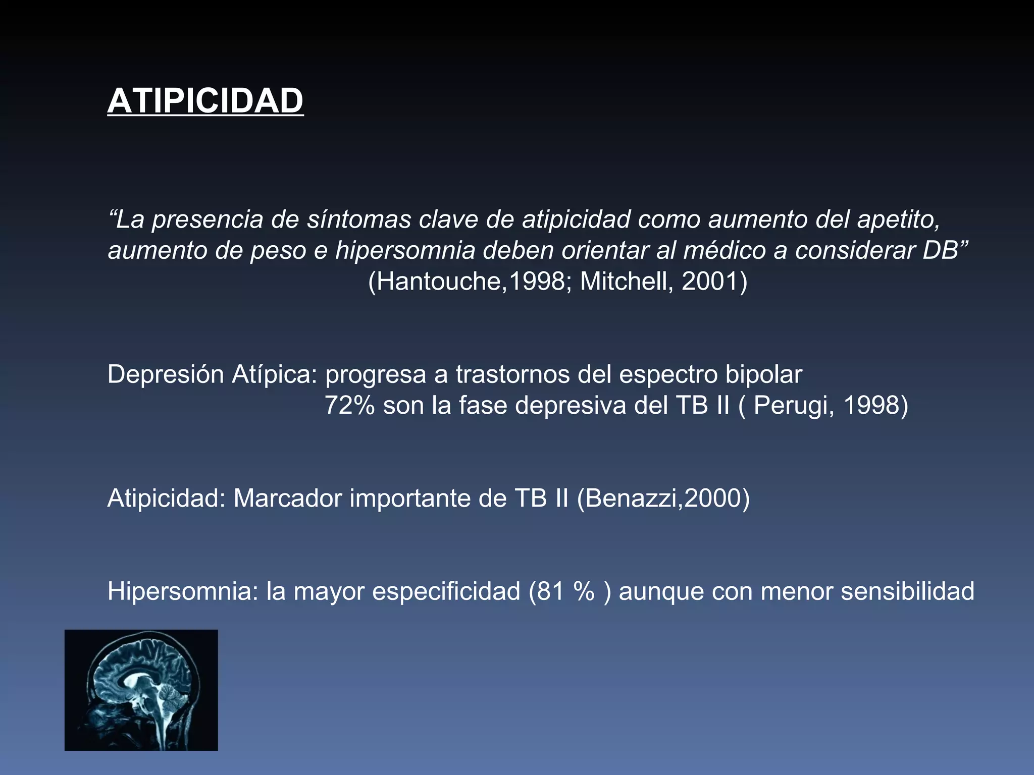 ATIPICIDAD


“La presencia de síntomas clave de atipicidad como aumento del apetito,
aumento de peso e hipersomnia deben orientar al médico a considerar DB”
                      (Hantouche,1998; Mitchell, 2001)


Depresión Atípica: progresa a trastornos del espectro bipolar
                   72% son la fase depresiva del TB II ( Perugi, 1998)


Atipicidad: Marcador importante de TB II (Benazzi,2000)


Hipersomnia: la mayor especificidad (81 % ) aunque con menor sensibilidad
 