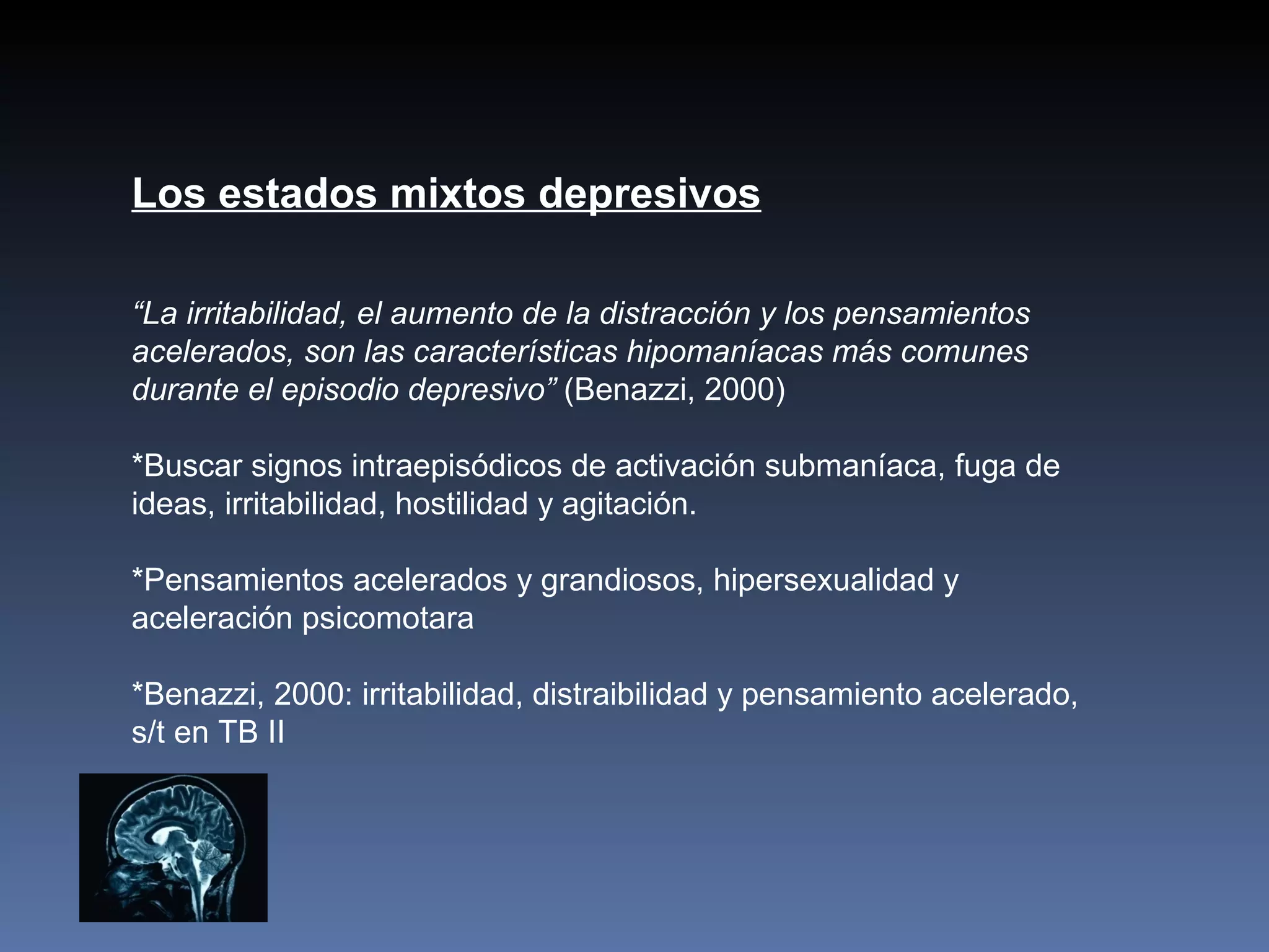 Los estados mixtos depresivos

“La irritabilidad, el aumento de la distracción y los pensamientos
acelerados, son las características hipomaníacas más comunes
durante el episodio depresivo” (Benazzi, 2000)

*Buscar signos intraepisódicos de activación submaníaca, fuga de
ideas, irritabilidad, hostilidad y agitación.

*Pensamientos acelerados y grandiosos, hipersexualidad y
aceleración psicomotara

*Benazzi, 2000: irritabilidad, distraibilidad y pensamiento acelerado,
s/t en TB II
 