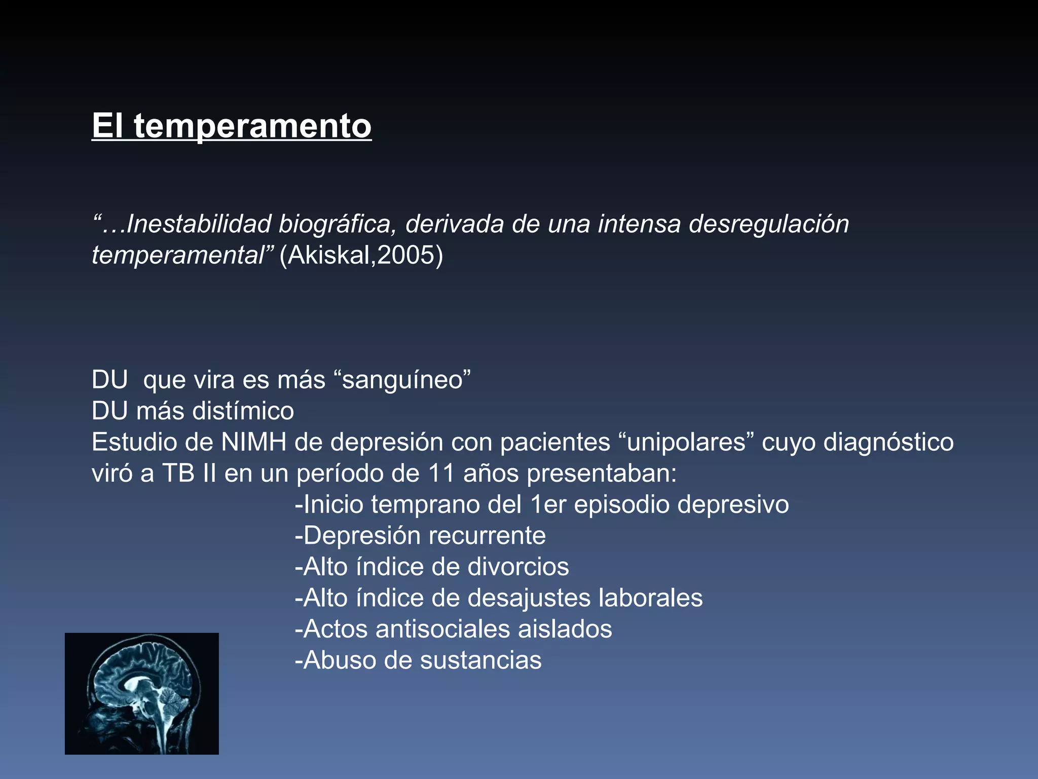 El temperamento

“…Inestabilidad biográfica, derivada de una intensa desregulación
temperamental” (Akiskal,2005)



DU que vira es más “sanguíneo”
DU más distímico
Estudio de NIMH de depresión con pacientes “unipolares” cuyo diagnóstico
viró a TB II en un período de 11 años presentaban:
                   -Inicio temprano del 1er episodio depresivo
                   -Depresión recurrente
                   -Alto índice de divorcios
                   -Alto índice de desajustes laborales
                   -Actos antisociales aislados
                   -Abuso de sustancias
 
