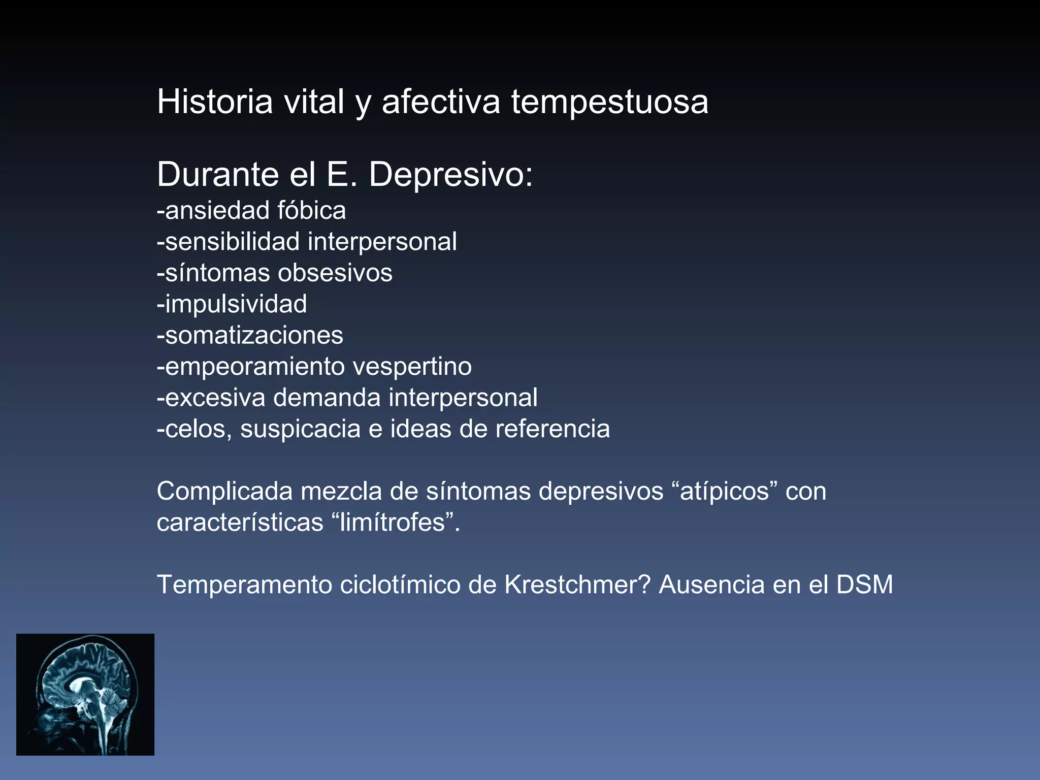 Historia vital y afectiva tempestuosa

Durante el E. Depresivo:
-ansiedad fóbica
-sensibilidad interpersonal
-síntomas obsesivos
-impulsividad
-somatizaciones
-empeoramiento vespertino
-excesiva demanda interpersonal
-celos, suspicacia e ideas de referencia

Complicada mezcla de síntomas depresivos “atípicos” con
características “limítrofes”.

Temperamento ciclotímico de Krestchmer? Ausencia en el DSM
 
