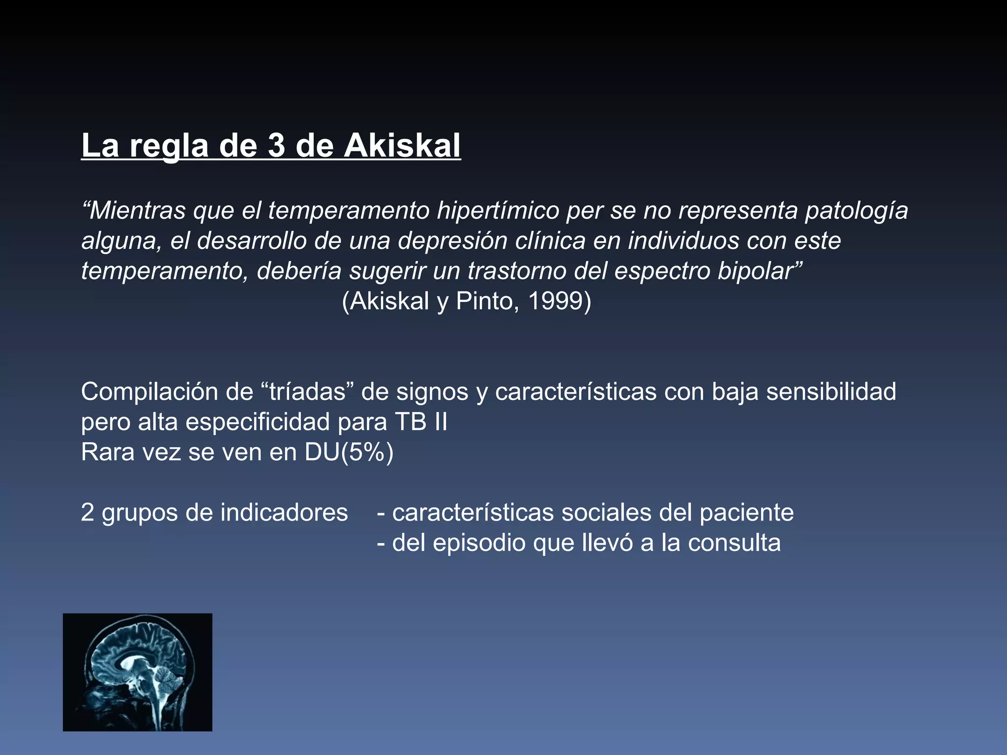 La regla de 3 de Akiskal
“Mientras que el temperamento hipertímico per se no representa patología
alguna, el desarrollo de una depresión clínica en individuos con este
temperamento, debería sugerir un trastorno del espectro bipolar”
                        (Akiskal y Pinto, 1999)


Compilación de “tríadas” de signos y características con baja sensibilidad
pero alta especificidad para TB II
Rara vez se ven en DU(5%)

2 grupos de indicadores   - características sociales del paciente
                          - del episodio que llevó a la consulta
 