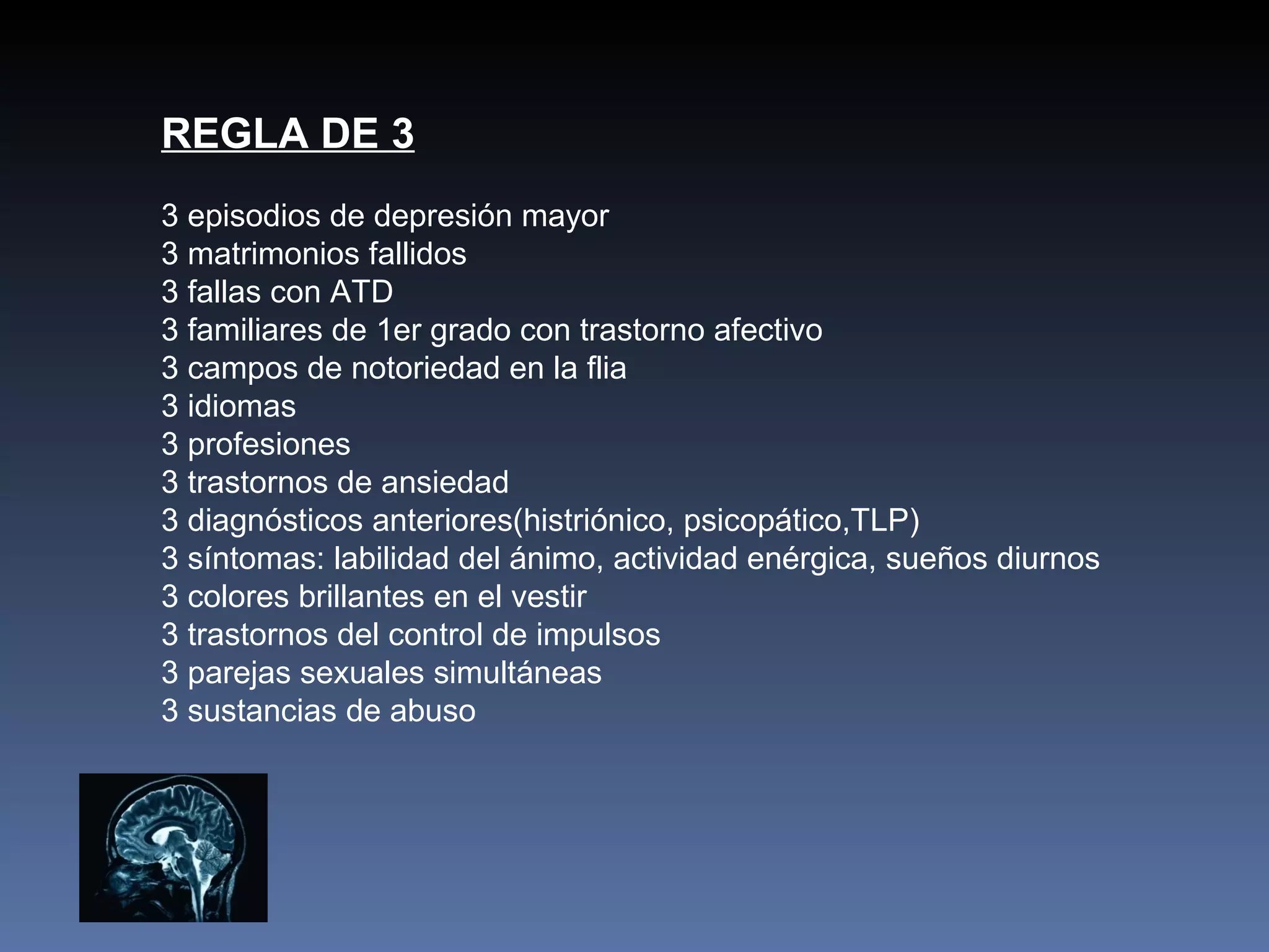 REGLA DE 3
3 episodios de depresión mayor
3 matrimonios fallidos
3 fallas con ATD
3 familiares de 1er grado con trastorno afectivo
3 campos de notoriedad en la flia
3 idiomas
3 profesiones
3 trastornos de ansiedad
3 diagnósticos anteriores(histriónico, psicopático,TLP)
3 síntomas: labilidad del ánimo, actividad enérgica, sueños diurnos
3 colores brillantes en el vestir
3 trastornos del control de impulsos
3 parejas sexuales simultáneas
3 sustancias de abuso
 