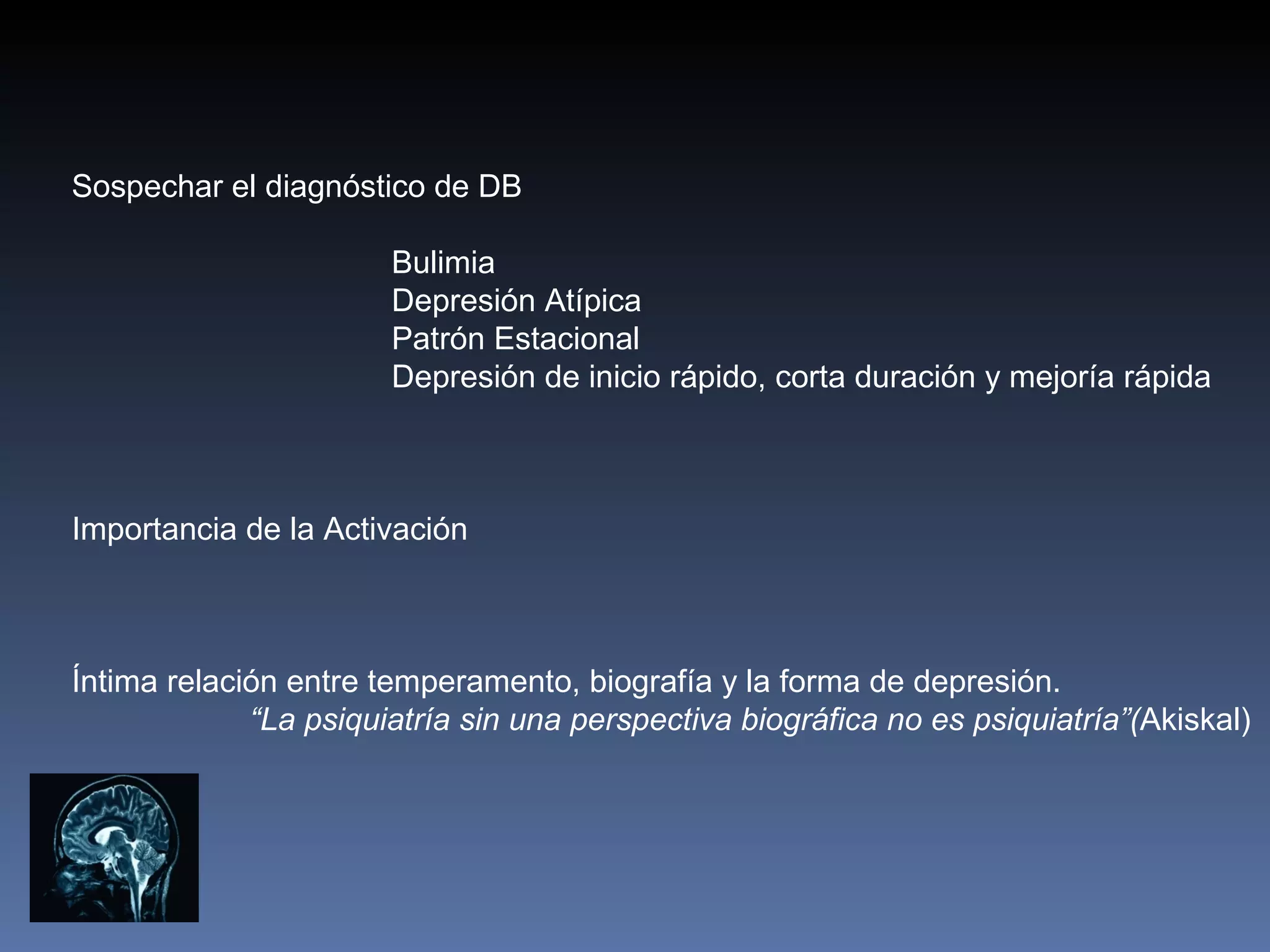 Sospechar el diagnóstico de DB

                       Bulimia
                       Depresión Atípica
                       Patrón Estacional
                       Depresión de inicio rápido, corta duración y mejoría rápida



Importancia de la Activación



Íntima relación entre temperamento, biografía y la forma de depresión.
             “La psiquiatría sin una perspectiva biográfica no es psiquiatría”(Akiskal)
 