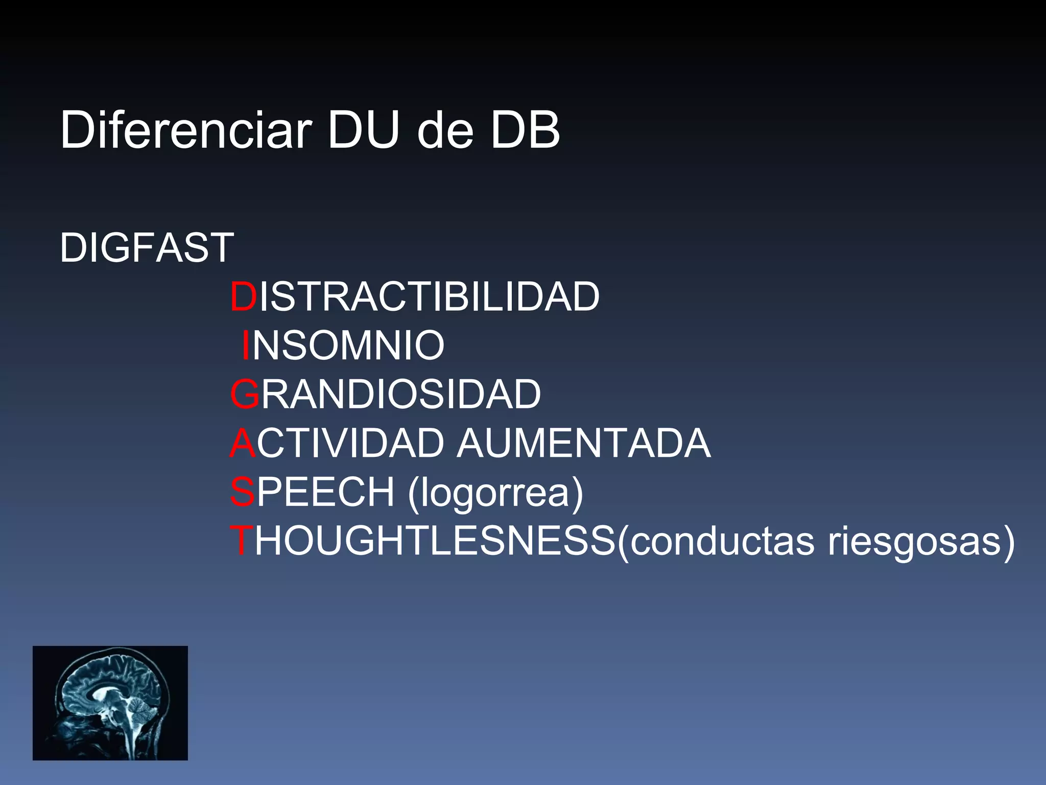 Diferenciar DU de DB

DIGFAST
       DISTRACTIBILIDAD
        INSOMNIO
       GRANDIOSIDAD
       ACTIVIDAD AUMENTADA
       SPEECH (logorrea)
       THOUGHTLESNESS(conductas riesgosas)
 