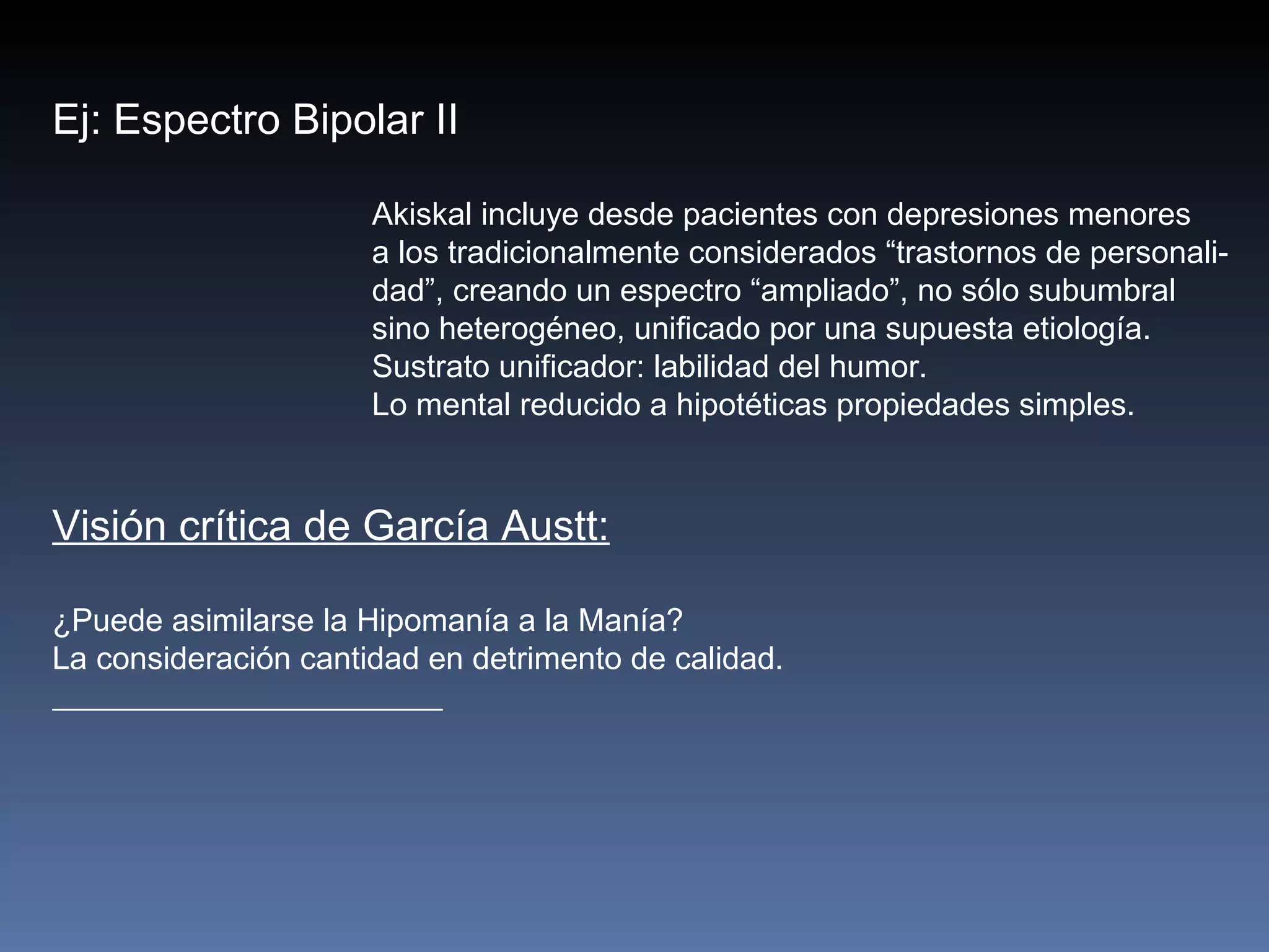 Ej: Espectro Bipolar II

                      Akiskal incluye desde pacientes con depresiones menores
                      a los tradicionalmente considerados “trastornos de personali-
                      dad”, creando un espectro “ampliado”, no sólo subumbral
                      sino heterogéneo, unificado por una supuesta etiología.
                      Sustrato unificador: labilidad del humor.
                      Lo mental reducido a hipotéticas propiedades simples.


Visión crítica de García Austt:

¿Puede asimilarse la Hipomanía a la Manía?
La consideración cantidad en detrimento de calidad.
 