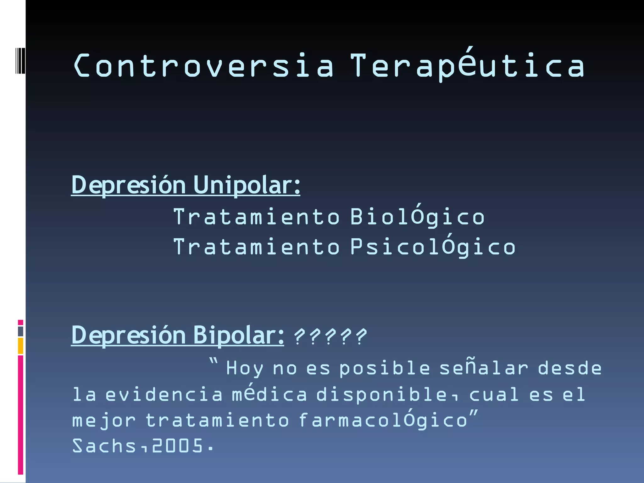 Controversia Terapéutica


Depresión Unipolar:
        Tratamiento Biológico
        Tratamiento Psicológico


Depresión Bipolar: ?????
           “ Hoy no es posible señalar desde
la evidencia médica disponible, cual es el
mejor tratamiento farmacológico”
Sachs,2005.
 