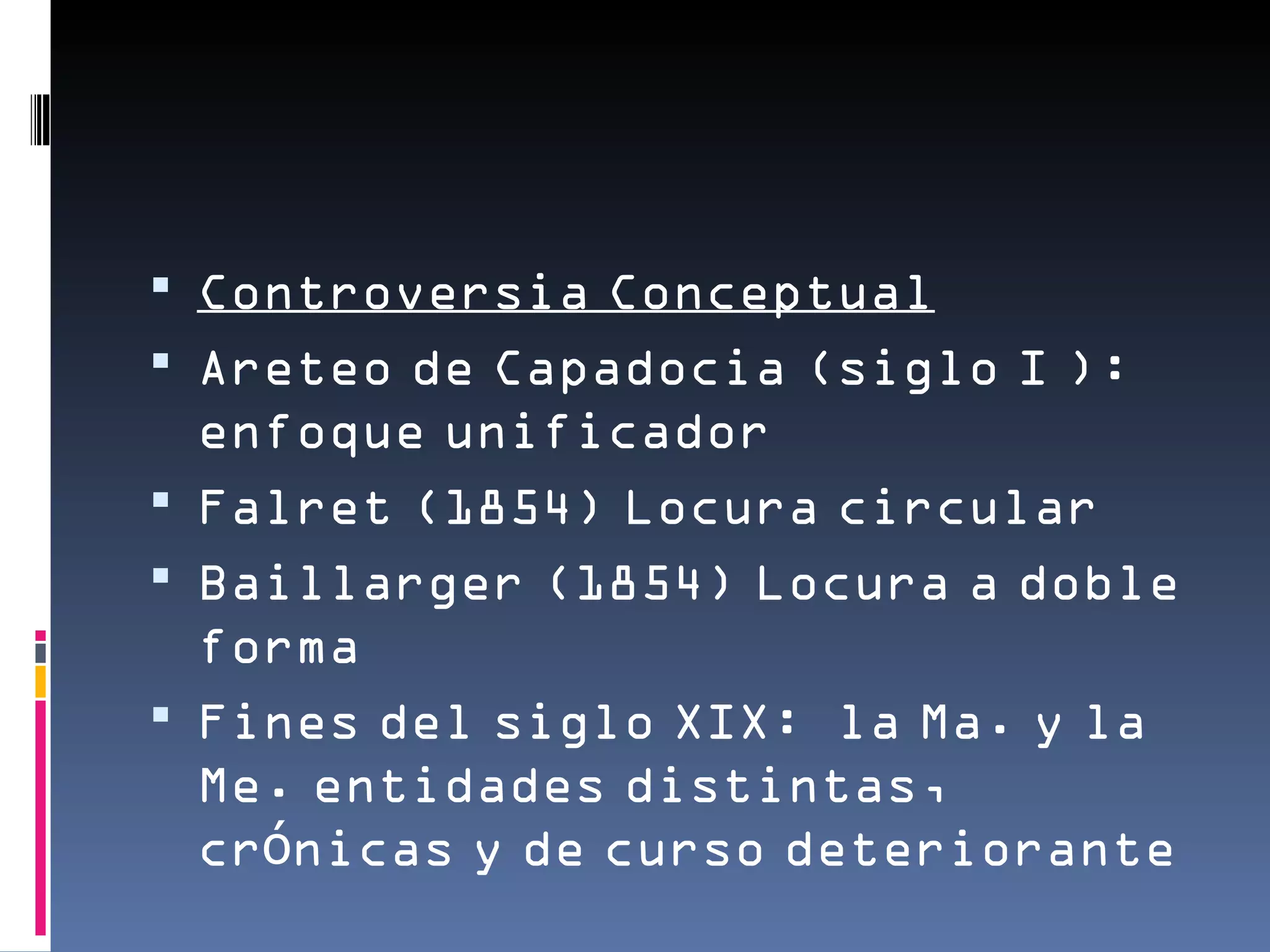  Controversia Conceptual
 Areteo de Capadocia (siglo I ):
  enfoque unificador
 Falret (1854) Locura circular
 Baillarger (1854) Locura a doble
  forma
 Fines del siglo XIX: la Ma. y la
  Me. entidades distintas,
  crónicas y de curso deteriorante
 