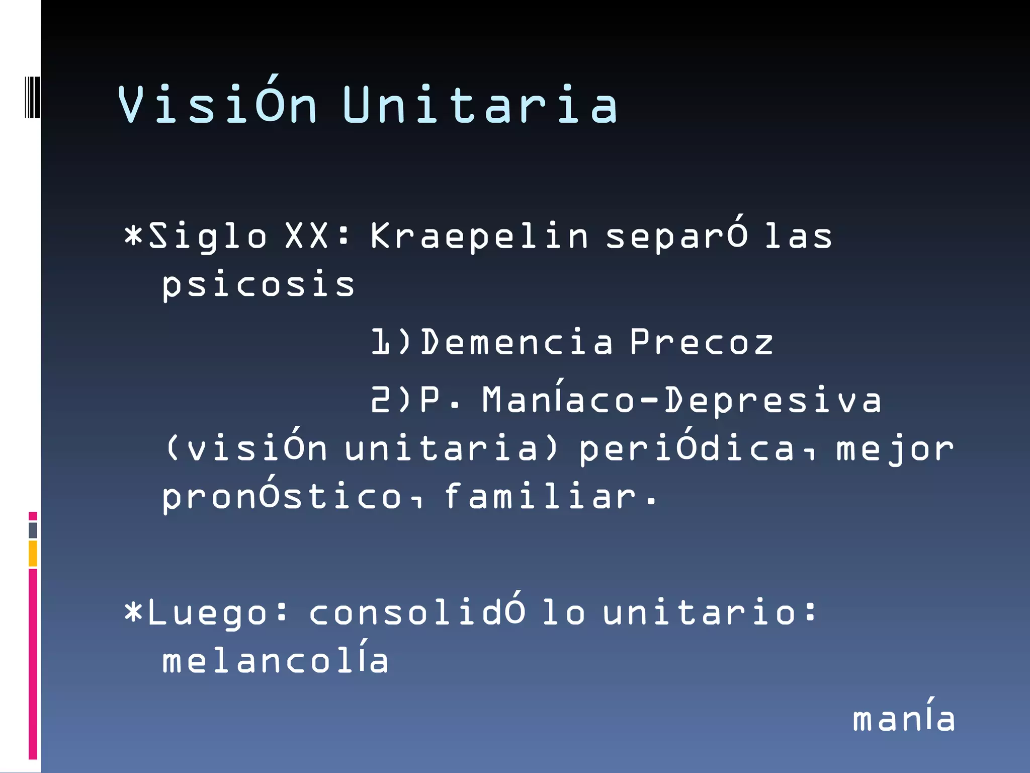 Visión Unitaria

*Siglo XX: Kraepelin separó las
  psicosis
           1)Demencia Precoz
           2)P. Maníaco-Depresiva
  (visión unitaria) periódica, mejor
  pronóstico, familiar.

*Luego: consolidó lo unitario:
  melancolía
                                 manía
 
