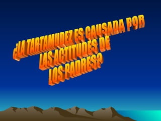 ¿LA TARTAMUDEZ ES CAUSADA POR  LAS ACTITUDES DE LOS PADRES?  