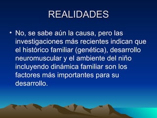 REALIDADES No, se sabe aún la causa, pero las investigaciones más recientes indican que el histórico familiar (genética), desarrollo neuromuscular y el ambiente del niño incluyendo dinámica familiar son los factores más importantes para su desarrollo. 