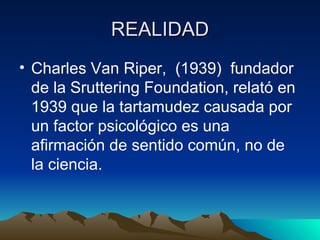 REALIDAD Charles Van Riper,  (1939)  fundador de la Sruttering Foundation, relató en 1939 que la tartamudez causada por un factor psicológico es una afirmación de sentido común, no de la ciencia. 