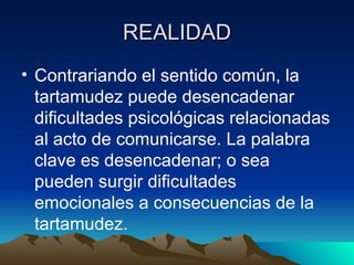 REALIDAD Contrariando el sentido común, la tartamudez puede desencadenar dificultades psicológicas relacionadas al acto de comunicarse. La palabra clave es desencadenar; o sea pueden surgir dificultades emocionales a consecuencias de la tartamudez. 