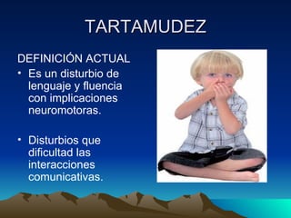 TARTAMUDEZ DEFINICIÓN ACTUAL Es un disturbio de lenguaje y fluencia con implicaciones neuromotoras. Disturbios que dificultad las interacciones comunicativas. 