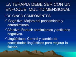 LA TERAPIA DEBE SER CON UN ENFOQUE  MULTIDIMENSIONAL LOS CINCO COMPONENTES: Cognitivo: Mejora del pensamiento y entendimiento. Afectivo: Reducir sentimientos y actitudes negativos. Lingüísticos: Control y cambio de necesidades lingüísticas para mejorar la fluidez. 