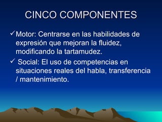 CINCO COMPONENTES Motor: Centrarse en las habilidades de expresión que mejoran la fluidez, modificando la tartamudez. Social: El uso de competencias en situaciones reales del habla, transferencia / mantenimiento. 